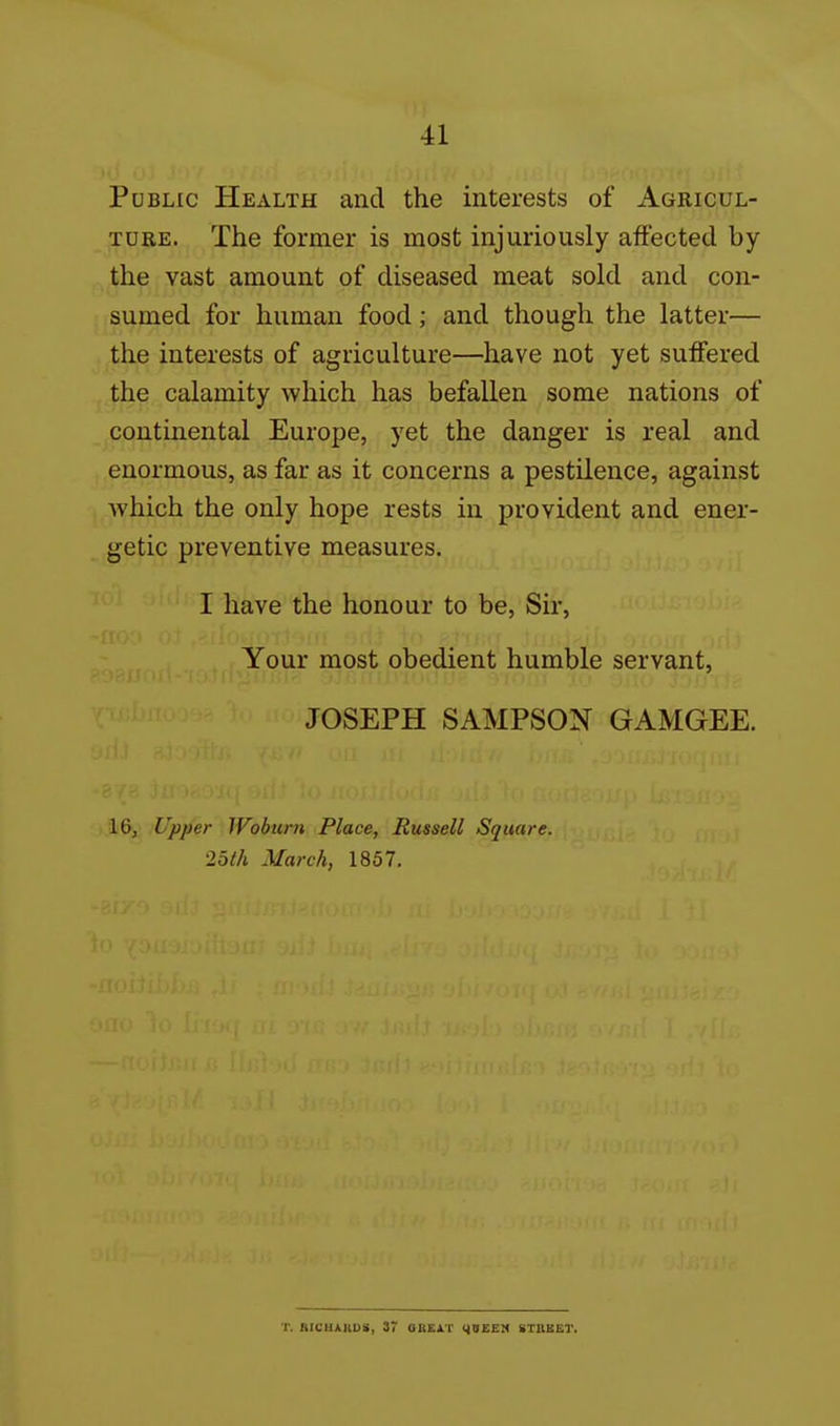 Public Health and the interests of Agricul- TDEE. The former is most injuriously aflFected by the vast amount of diseased meat sold and con- sumed for human food; and though the latter— the interests of agriculture—have not yet suffered the calamity which has befallen some nations of continental Europe, yet the danger is real and enormous, as far as it concerns a pestilence, against which the only hope rests in provident and ener- getic preventive measures. I have the honour to be, Sir, Your most obedient humble servant, JOSEPH SAMPSON GAMGEE. 16, Upper Woburn Place, Russell Square, •loth March, 1857. ■r. RicuAiiDS, 37 oheat yuEEM btuket.