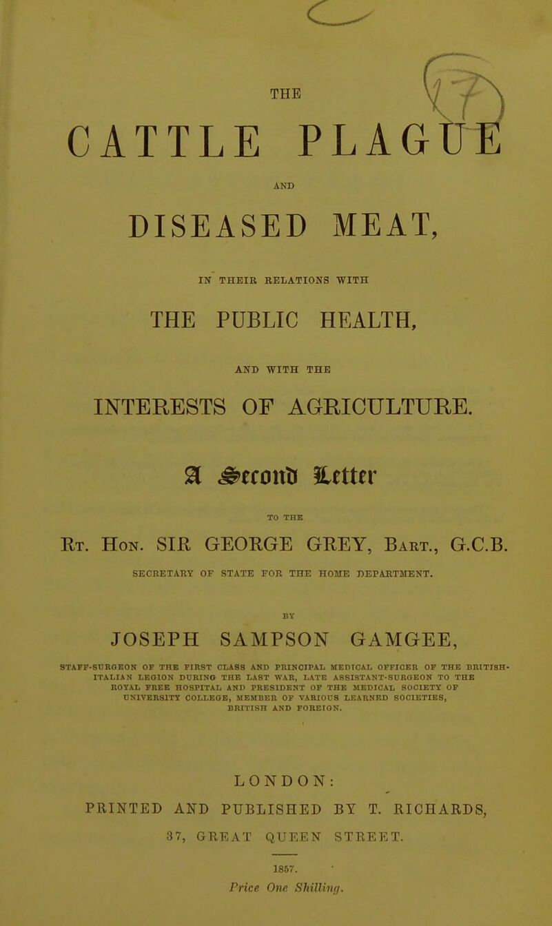 THE CATTLE FLAG AND DISEASED MEAT, IN THEIR RELATIONS WITH THE PUBLIC HEALTH, AND WITH THE INTERESTS OF AGRICULTURE. ^ ^efouU iletter TO THE Rt. Hon. SIR GEORGE GREY, Bart., G.C.B. SECRETARY OF STATE VCR THE HOME DEPARTMENT. BY JOSEPH SAMPSON GAMGEE, STAFF-SURGEON OF THE FIRST CLASS AND PRINCIPAL MEDICAL OFFICER OP THE BRITISH- ITALIAN LEOION DCRINO THE LAST WAR, LATE ASSISTANT-SURGEON TO THE ROYAL FREE HOSPITAL AND PRESIDENT OF THE MEDICAL SOCIETY OF UNIVERSITY COLLEGE, MEMBER OF VARIOUS LEARNED SOCIETIES, BRITISH AND FOREIGN. LONDON: PRINTED AND PUBLISHED BY T. RICHARDS, 37, GREAT QUEEN STREET. 1857. Price One Shillinrj.