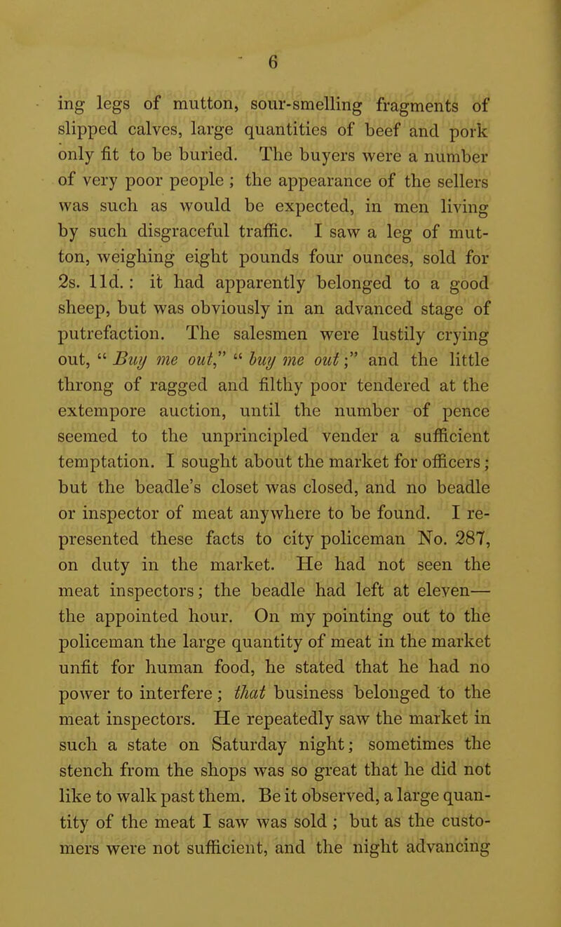 ing legs of mutton, sour-smelling fragments of slipped calves, large quantities of beef and pork only fit to be buried. The buyers were a number of very poor people ; the appearance of the sellers was such as would be expected, in men living by such disgraceful traffic. I saw a leg of mut- ton, weighing eight pounds four ounces, sold for 2s. lid.: it had apparently belonged to a good sheep, but was obviously in an advanced stage of putrefaction. The salesmen were lustily crying out,  Buy me out  buy me out and the little throng of ragged and filthy poor tendered at the extempore auction, until the number of pence seemed to the unprincipled vender a sufficient temptation. I sought about the market for officers ; but the beadle's closet was closed, and no beadle or inspector of meat anywhere to be found. I re- presented these facts to city policeman No. 287, on duty in the market. He had not seen the meat inspectors; the beadle had left at eleven— the appointed hour. On my pointing out to the policeman the large quantity of meat in the market unfit for human food, he stated that he had no power to interfere; that business belonged to the meat inspectors. He repeatedly saw the market in such a state on Saturday night; sometimes the stench from the shops was so great that he did not like to walk past them. Be it observed, a large quan- tity of the meat I saw was sold ; but as the custo- mers were not sufficient, and the night advancing