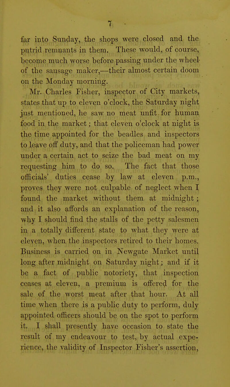 far into Sunday, the shops were closed and the putrid remnants in them. These would, .of course, become much worse before passing under the wheel- of the sausage maker,—their almost certain doom on the Monday morning. Mr. Charles Fisher, inspector of City markets, states that up to eleven o'clock, the Saturday night just mentioned, he saw no meat unfit. for human food in the market; that eleven o'clock at night is the time appointed for the beadles and inspectors to leave oif duty, and that the policeman had power under a certain act to seize the bad meat on my requesting him to do so. The fact that those officials' duties cease by law at eleven p.m., proves they were not culpable of neglect when I found the market without them at midnight ; and it also afi'ords an explanation of the reason, why I should find the stalls of the petty salesmen in, a totally difierent state io what they were at eleven, when the inspectors retired to their homes. Business is carried on in Newgate Market until long after midnight on Saturday night; and if it be a fact of public notoriety, that inspection ceases at eleven, a premium is ofiered for the sale of the worst meat after that hour. At all time when there is a public duty to perform, duly appointed officers should be on the spot to perform i^Jf, ,,I, shall presently have occasion to state the result of my endeavour to test, by actual expe- rience, the validity of Inspector Fisher's assertion,