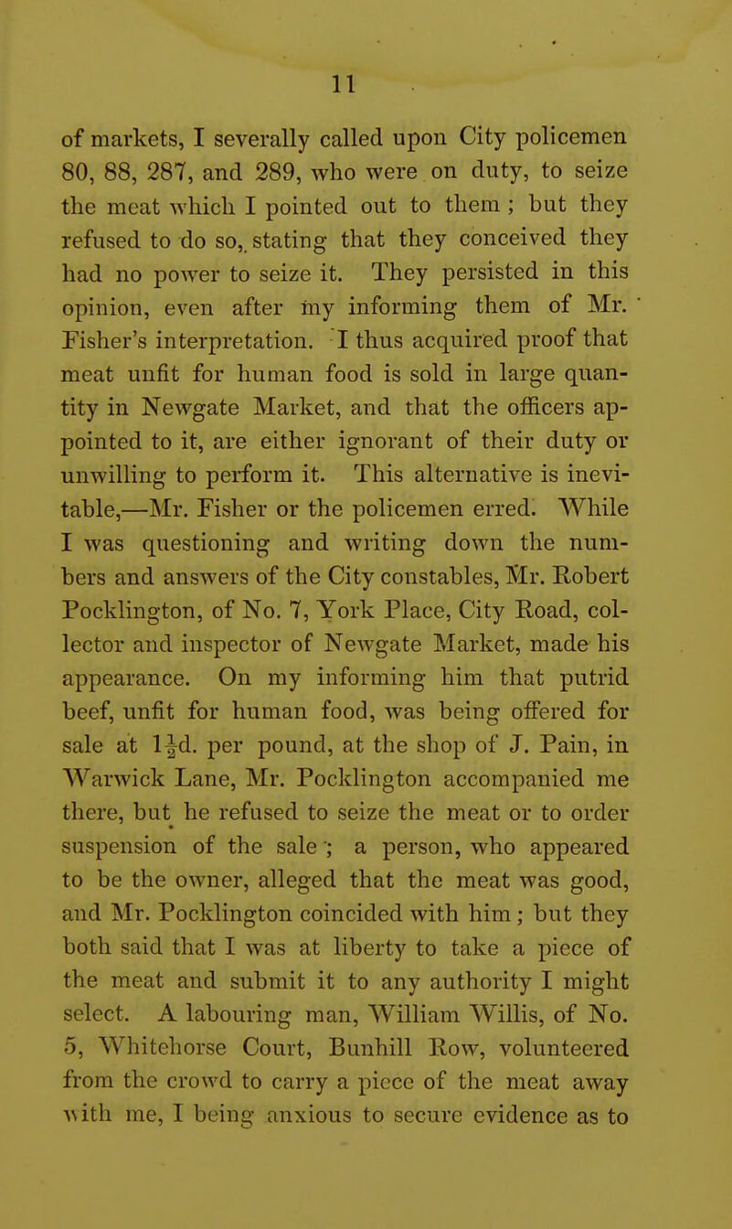 of markets, I severally called upon City policemen 80, 88, 287, and 289, who were on duty, to seize the meat which I pointed out to them; but they refused to do so,, stating that they conceived they had no power to seize it. They persisted in this opinion, even after my informing them of Mr. Fisher's interpretation. I thus acquired proof that meat unfit for human food is sold in large quan- tity in Newgate Market, and that the officers ap- pointed to it, are either ignorant of their duty or unwilling to perform it. This alternative is inevi- table,—Mr. Fisher or the policemen erred. While I was questioning and writing down the num- bers and answers of the City constables, Mr. Robert Pocklington, of No, 7, York Place, City Road, col- lector and inspector of Newgate Market, made his appearance. On my informing him that putrid beef, unfit for human food, was being offered for sale at l^d, per pound, at the shop of J. Pain, in AVarwick Lane, Mr. Pocklington accompanied me there, but he refused to seize the meat or to order suspension of the salea person, who appeared to be the owner, alleged that the meat was good, and Mr. Pocklington coincided with him ; but they both said that I was at liberty to take a piece of the meat and submit it to any authority I might select. A labouring man, AVilliam Willis, of No. 5, Whitehorse Court, Bunhill Row, volunteered from the crowd to carry a piece of the meat away A\ith me, I being anxious to secure evidence as to