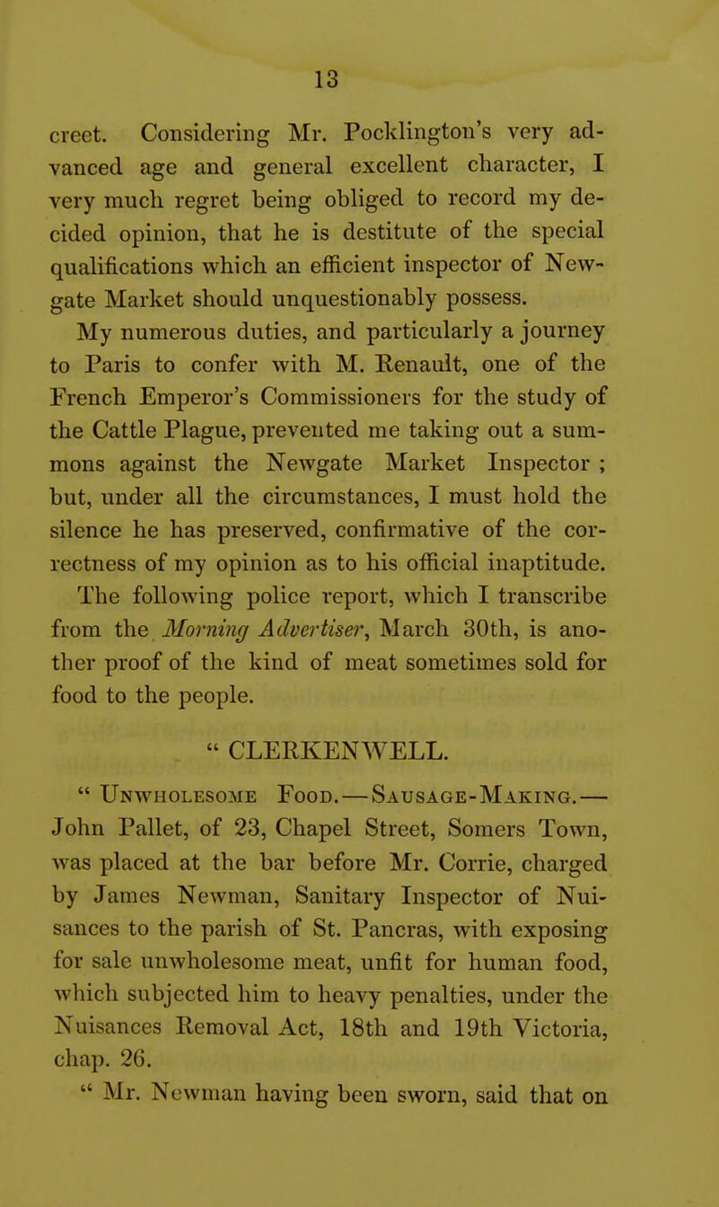 creet. Considering Mr. Pocklington's very ad- vanced age and general excellent character, I very much regret being obliged to record my de- cided opinion, that he is destitute of the special qualifications which an efficient inspector of New- gate Market should unquestionably possess. My numerous duties, and particularly a journey to Paris to confer with M. Renault, one of the French Emperor's Commissioners for the study of the Cattle Plague, prevented me taking out a sum- mons against the Newgate Market Inspector ; but, under all the circumstances, I must hold the silence he has preserved, confirmative of the cor- rectness of my opinion as to his official inaptitude. The following police report, which I transcribe from the Mo7-m7i(jf Advertiser, March 30th, is ano- ther proof of the kind of meat sometimes sold for food to the people.  CLERKENWELL.  Unwholesome Food.—Sausage-Making.— John Pallet, of 23, Chapel Street, Somers Town, was placed at the bar before Mr. Corrie, charged by James Newman, Sanitary Inspector of Nui- sances to the parish of St. Pancras, with exposing for sale unwholesome meat, unfit for human food, which subjected him to heavy penalties, under the Nuisances Removal Act, 18th and 19th Victoria, chap. 26.  Mr. Newman having been sworn, said that on