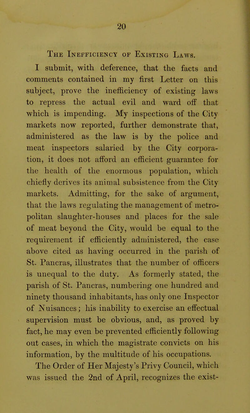 The Inefficiency of Existing Laws. I submit, with deference, that the facts and comments contained in my first Letter on this subject, prove the inefficiency of existing laws to repress the actual evil and ward ofi that which is impending. My inspections of the City markets now reported, further demonstrate that, administered as the law is by the police and meat inspectors salaried by the City corpora- tion, it does not afford an efficient guarantee for the health of the enormous population, which chiefly derives its animal subsistence from the City markets. Admitting, for the sake of argument, that the laws regulating the management of metro- politan slaughter-houses and places for the sale of meat beyond the City, would be equal to the requirement if efficiently administered, the case above cited as having occurred in the parish of St. Pancras, illustrates that the number of officers is unequal to the duty. As formerly stated, the parish of St. Pancras, numbering one hundred and ninety thousand inhabitants, has only one Inspector of Nuisances; his inability to exercise an effectual supervision must be obvious, and, as proved by fact, he may even be prevented efficiently following out cases, in which the magistrate convicts on his information, by the multitude of his occupations. The Order of Her Majesty's Privy Council, which was issued the 2nd of April, recognizes the exist-