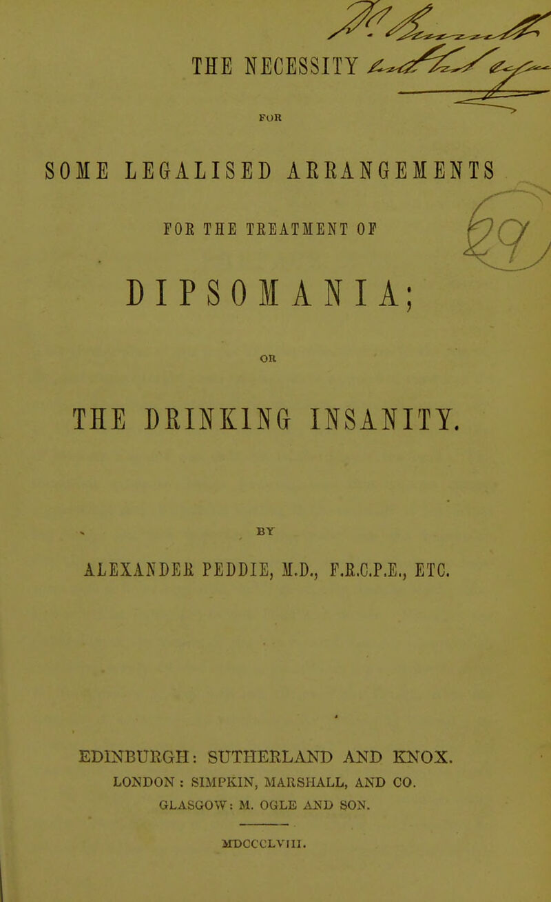 SOME LEGALISED ARRANGEMENTS N FOE THE TEEATMENT OF DIPSOMANIA; on THE DRINKING INSANITY. BY ALEXANDER PEDDIE, M.D., F.R.C.P.E., ETC. EDINBURGH: SUTHERLAND AND KNOX. LONDON : SIMPKIN, MARSHALL, AND CO. GLASGOW: M. OGLE A2?D SON. MDCCCLVIII.