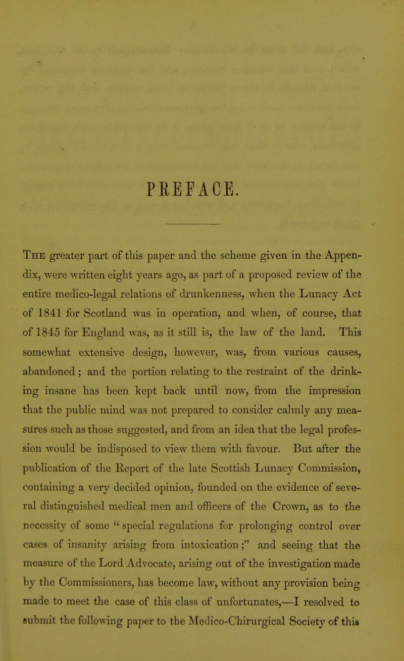 PREFACE. The greater part of this paper and the scheme given in the Appen- dix, were written eight years ago, as part of a proposed review of the entire medico-legal relations of drunkenness, when the Lunacy Act of 1841 for Scotland was in operation, and when, of course, that of 1845 for England was, as it still is, the law of the laud. This somewhat extensive design, however, was, from various causes, abandoned; and the portion relating to the restraint of the drink- ing insane has been kept back until now, from the impression that the public mind was not prepared to consider calmly any mea- siires such as those suggested, and from an idea that the legal profes- sion would be indisposed to view them with favour. But after the publication of the Report of the late Scottish Lunacy Commission, containing a very decided opinion, founded on the evidence of seve- ral distinguished medical men and officers of the Crown, as to the necessity of some  special regulations for prolonging control over cases of insanity arising from intoxication; and seeing that the measure of the Lord Advocate, arising out of the investigation made by the Commissioners, has become law, without any provision being made to meet the case of tliis class of unfortunates,—I resolved to submit the following paper to the Medico-Chirurgical Society of this