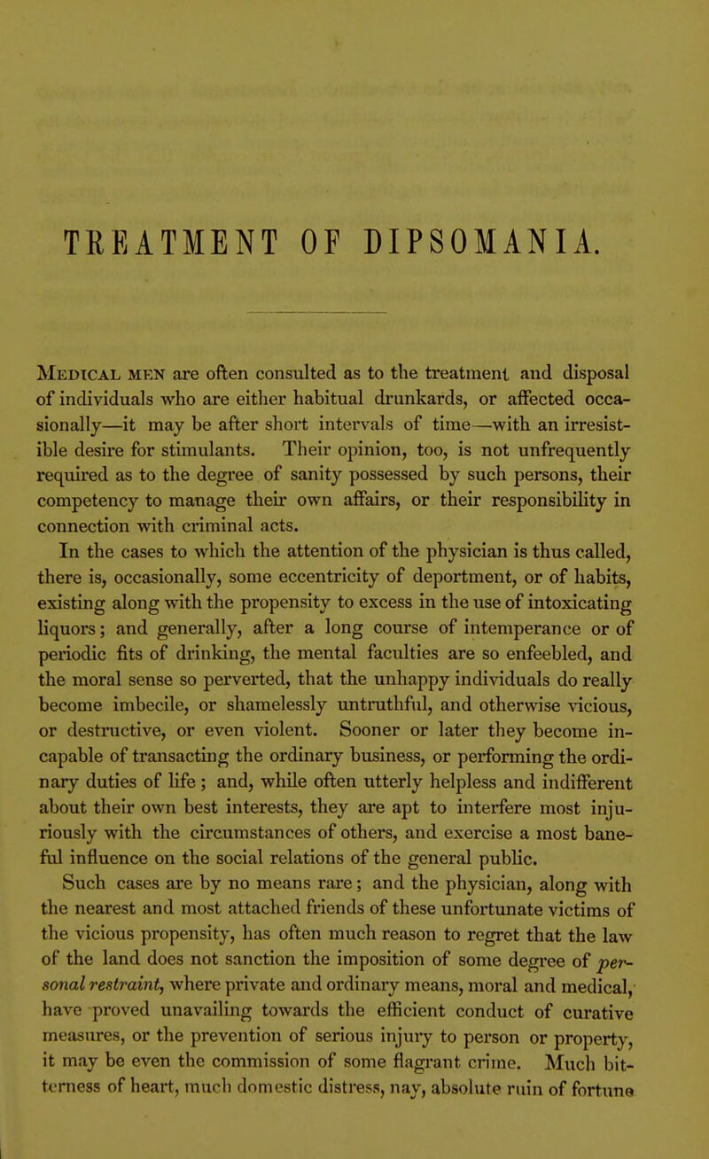 TREATMENT OF DIPSOMANIA. Medical men are often consulted as to the treatment and disposal of individuals who are either habitual di'unkards, or affected occa- sionally—it may be after short intervals of time—with an irresist- ible desire for stimulants. Their opinion, too, is not unfrequently required as to the degree of sanity possessed by such persons, their competency to manage their own affairs, or their responsibility in connection with criminal acts. In the cases to which the attention of the physician is thus called, there is, occasionally, some eccentricity of deportment, or of habits, existing along with the propensity to excess in the use of intoxicating liquors; and generally, after a long course of intemperance or of periodic fits of drinking, the mental faculties are so enfeebled, and the moral sense so perverted, that the unhappy individuals do really become imbecile, or shamelessly untruthful, and otherwise vicious, or destructive, or even violent. Sooner or later they become in- capable of transacting the ordinary business, or performing the ordi- nary duties of life ; and, while often utterly helpless and indifferent about their own best interests, they are apt to interfere most inju- riously with the circumstances of others, and exercise a most bane- ful influence on the social relations of the general public. Such cases are by no means rare; and the physician, along with the nearest and most attached friends of these unfortunate victims of the vicious propensity, has often much reason to regret that the law of the land does not sanction the imposition of some degree of 'per- sonal restraint, where private and ordinary means, moral and medical, have proved unavailing towards the efficient conduct of curative measures, or the prevention of serious injury to person or property, it may be even the commission of some flagrant crime. Much bit- terness of heart, much domestic distress, nay, absolute ruin of fortune