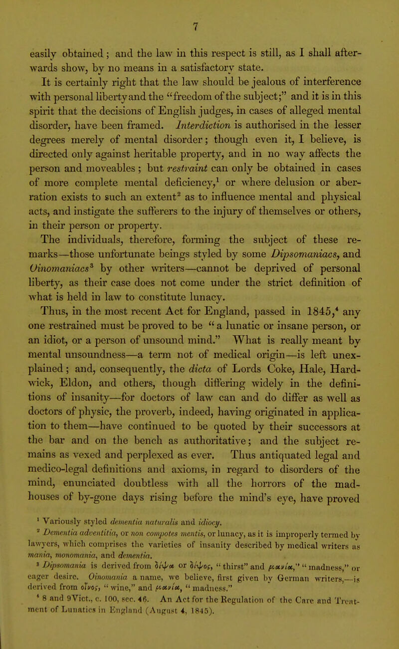 easily obtained; and the law in tliis respect is still, as 1 shall after- wards show, by no means in a satisfactory state. It is certainly right that the law should be jealous of interference with personal liberty aiid the freedom of the subject; and it is in this spirit that the decisions of English judges, in cases of alleged mental disorder, have been framed. Interdiction is authorised in the lesser degrees merely of mental disorder; though even it, I believe, is directed only against heritable property, and in no way affects the person and moveables ; but restraint can only be obtained in cases of more complete mental deficiency,^ or where delusion or aber- ration exists to such an extent* as to influence mental and physical acts, and instigate the sufferers to the injury of themselves or others, in their person or property. The individuals, therefoi'e, fonning the subject of these re- marks—those unfortunate bemgs styled by some Dipsomaniacs, and Oinomaniacs^ by other writers—cannot be deprived of personal liberty, as their case does not come under the strict definition of Avhat is held in law to constitute lunacy. Thus, m the most recent Act for England, passed in 1845,* any one restrained must be proved to be  a lunatic or insane person, or an idiot, or a person of unsound mind. What is really meant by mental unsoundness—a tenn not of medical origin—is left unex- plained ; and, consequently, the dicta of Lords Coke, Hale, Hard- wick, Eldon, and others, though diftering widely in the defini- tions of insanity—for doctors of law can and do diflfer as well as doctors of physic, the proverb, indeed, having originated in applica- tion to them—have continued to be quoted by their successors at the bar and on the bench as authoiitative; and the subject re- mains as vexed and perplexed as ever. Thus antiquated legal and medico-legal definitions and axioms, in regard to disorders of the mind, enunciated doubtless with all the horrors of the mad- houses of by-gone days rising before the mind's eye, have proved ' Variously styled dementia nalumlis and idiocy. '' Dementia adventitial or non compotes mentis, or lunacy, as it is improperly termed by lawyers, which comprises the varieties of insanity described by medical writers as mania, monomania, and dementia. » Dipsomania is derived from lii^u or S/i^/of,  thirst and fA-xvim.;'  madness, or eager desire. Oinomania a name, we believe, first given by German writers, is derived from olvos,  wine, and f^xniei, <' madness. * 8 and 9Vict., c. 100, sco. 46. An Act for the Regulation of the Care and Tront- mcnt of Liuiatici in Enprlnnd (August 4, 1845).