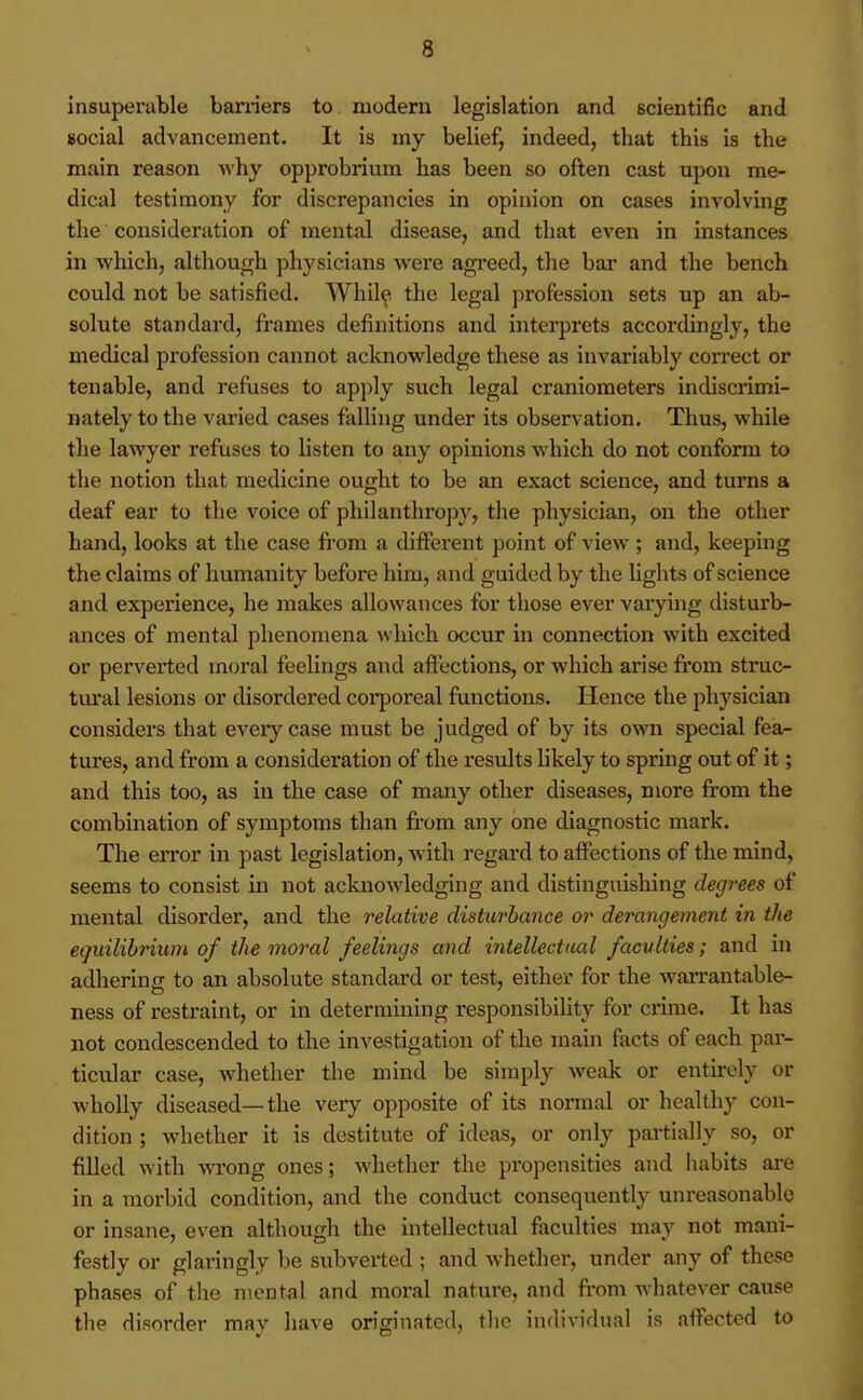 insuperable baniers to modern legislation and scientific and social advancement. It is my belief, indeed, that this is the main reason why opprobrium has been so often cast upon me- dical testimony for discrepancies in opinion on cases involving the consideration of mental disease, and that even in instances in which, although physicians were agreed, the bar and the bench could not be satisfied. While the legal profession sets up an ab- solute standard, frames definitions and interprets accordingly, the medical profession cannot acknowledge these as invariably correct or tenable, and refuses to apply such legal craniometers indiscrimi- nately to the vai'ied cases falling under its observation. Thus, while the lawyer refuses to listen to any opinions which do not conform to the notion that medicine ought to be an exact science, and turns a deaf ear to the voice of philanthropy, the physician, on the other hand, looks at the case from a different point of view ; and, keeping the claims of humanity before him, and guided by the lights of science and experience, he makes allowances for those ever varying disturb- ances of mental phenomena which occur in connection with excited or perverted moral feelings and affections, or which arise from stnic- tm'al lesions or disordered corporeal functions. Hence the physician considers that every case must be judged of by its own special fea- tures, and from a consideration of the results likely to spring out of it; and this too, as in the case of many other diseases, more from the combination of symptoms than from any one diagnostic mark. The error in past legislation, with regard to affections of the mind, seems to consist in not acknowledging and distinguishing degrees of mental disorder, and the relative disturbance or derangement in the equilibrium of the moral feelings and intellectual faculties; and in adhering to an absolute standard or test, either for the warrantable- ness of restraint, or in determining responsibility for crime. It has not condescended to the investigation of the main facts of each par- ticular case, whether the mind be simply weak or entirely or wholly diseased—the very opposite of its normal or healthy con- dition ; whether it is destitute of ideas, or only partially so, or filled with wTong ones; whether the propensities and habits are in a morbid condition, and the conduct consequently unreasonable or insane, even although the intellectual fiiculties may not mani- festly or glaringly be subverted ; and whether, under any of these phases of tlie mental and moral nature, and fi'om whatever cause the disorder may have originated, the ind^^•^dual is affected to