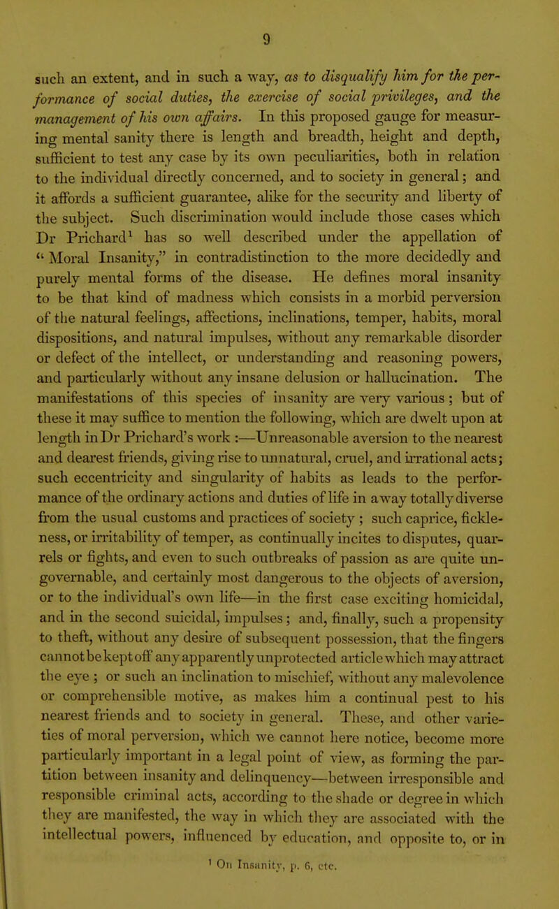 such an extent, and in such a way, as to disqualify him for the per- formance of social duties, the exercise of social privileges, and the management of his oion affairs. In this proposed gauge for measur- ing mental sanity there is length and breadth, height and depth, sufficient to test any case by its own peculiarities, both in relation to the individual directly concerned, and to society in general; and it affords a sufficient guarantee, alike for the security and liberty of the subject. Such discrimination would include those cases which Dr Prichard^ has so well described under the appellation of  Moral Insanity, in contradistinction to the more decidedly and purely mental forms of the disease. He defines moral insanity to be that kind of madness which consists in a morbid perversion of the natural feelings, affections, inclinations, temper, habits, moral dispositions, and natural impulses, without any remarkable disorder or defect of the intellect, or understanding and reasoning powers, and particvdarly without any insane delusion or hallucination. The manifestations of this species of insanity ai'e very various; but of these it may suffice to mention the following, which are dwelt upon at length inDr Prichard's work :—Unreasonable aversion to the neai'est and deai'est friends, giving rise to unnatural, cniel, and ii-rational acts; such eccentricity and singularity of habits as leads to the perfor- mance of the ordinary actions and duties of life in away totally diverse from the usual customs and practices of society ; such caprice, fickle- ness, or m-itability of temper, as continually incites to disputes, quar- rels or fights, and even to such outbreaks of passion as are quite un- governable, and certainly most dangerous to the objects of aversion, or to the individual's own life—in the first case exciting homicidal, and in the second suicidal, impulses; and, finally, such a propensity to theft, without any desii-e of subsequent possession, that the fingers cannot bekeptoff any apparently unprotected article which may attract the eye ; or such an inclination to mischief, without any malevolence or comprehensible motive, as makes him a continual pest to his nearest friends and to society in general. These, and other varie- ties of moral perversion, which we cannot here notice, become more particularly important in a legal point of view, as forming the par- tition between insanity and delinquency—between irresponsible and responsible criminal acts, according to tlie shade or degree in which tliey are manifested, the way in which they are associated with the intellectual powers, influenced by education, and opposite to, or in ' On Insanity, p. 6, etc.