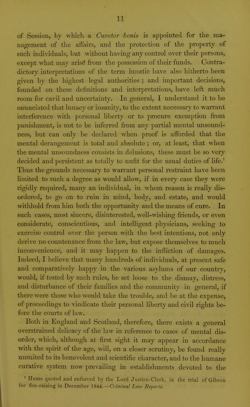 of Session, by which a Curator bonis is appointed for tlie ma- nagement of the affairs, and the protection of the property of such individuals, but without having any control over their persons, except what may aris^ fi'om the possession of their funds. Contra- dictory interpretations of the term lujiatic have also hitherto been given by the highest legal authorities ; and important decisions, founded on these definitions and interpretations, have left much room for cavil and uncertainty. In general, I understand it to be enunciated that lunacy or insanity, to the extent necessary to warrant interference with personal liberty or to procure exemption from punishment, is not to be infeired from any partial mental unsound- ness, but can only be declared when proof is afforded that the mental derangement is total and absolute; or, at least, that Avhen the mental unsounchiess consists in delusions, these must be so very decided and persistent as totally to unfit for the usual duties of life.' Thus the gi'ounds necessary to warrant personal restraint have been limited to such a degree as would allow, if in every case they were rigidly required, many an individual, in whom reason is really dis- ordered, to go on to ruin in mind, body, and estate, and would withhold from him both the opportmiity and the means of cure. In such cases, most sincere, disinterested, well-wishing ftiends, or even considerate, conscientious, and intelligent physicians, seeking to exercise control over the person with the best intentions, not only derive no countenance fi-om the law, but expose themselves to much inconvenience, and it may happen to the infliction of damages. Indeed, I believe that many hundreds of individuals, at present safe and comparatively happy in the various asylums of our country, would, if tested by such rules, be set loose to the dismay, distress, and distui'bance of then* families and the community in general, if there were those who would take the trouble, and be at the expense, of proceedings to vindicate their personal liberty and civil rights be- fore the coiui;s of law. Both in England and Scotland, therefore, there exists a general overstrained delicacy of the law in refei'cnce to cases of mental dis- order, which, although at first sight it may appear in accordance with the spirit of the age, will, on a closer scrutiny, be found really unsuited to its benevolent and scientific character, and to the humane curative system now prevailing in estabhshments devoted to the ' Hume quoted and enforced hy the Lord Justice-Clerk, in the trial of Gibson tor fire-raising in December Criminal Law Beports.