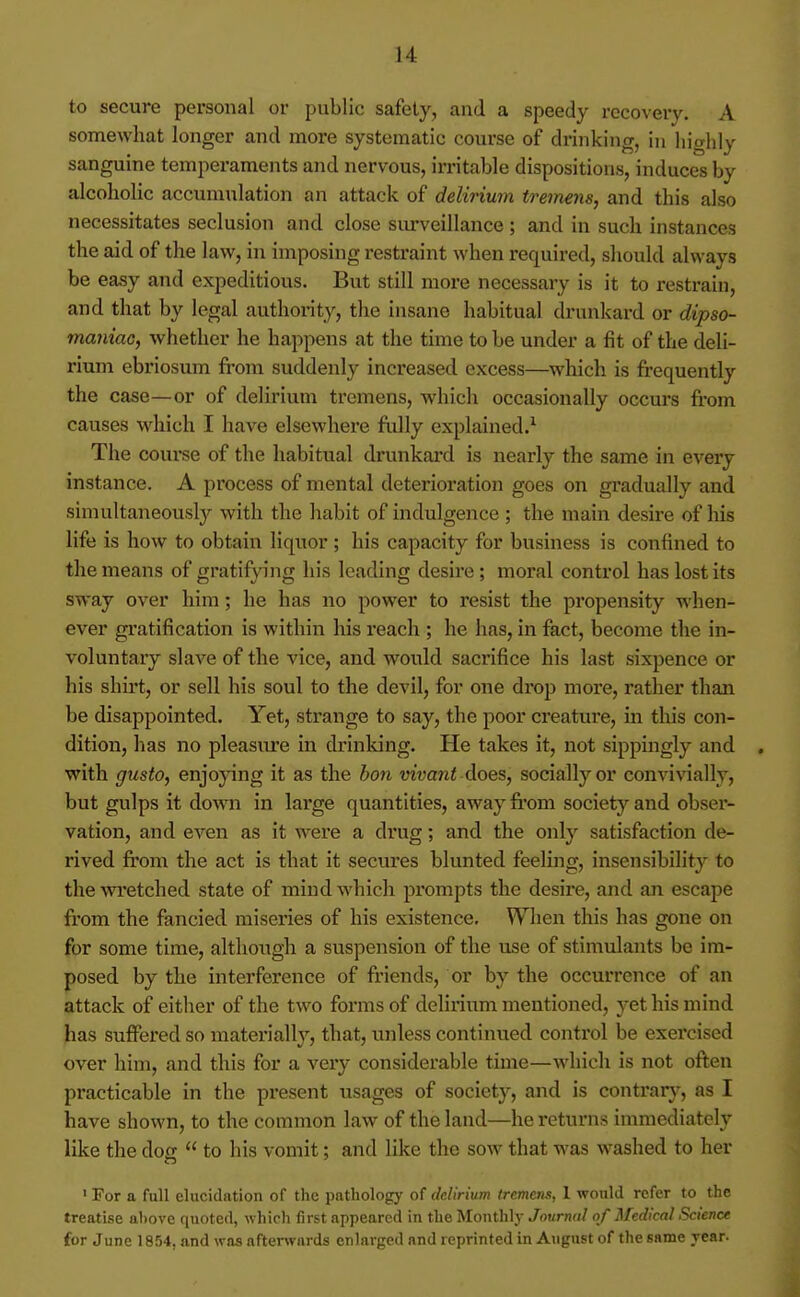 to secure personal or public safety, and a speedy recovery. A somewhat longer and more systematic course of drinking, in highly sanguine temperaments and nervous, irritable dispositions, induces by alcoholic accumulation an attack of delirium tremens, and this also necessitates seclusion and close siu'veillance; and in such instances the aid of the law, in imposing restraint when required, should always be easy and expeditious. But still more necessary is it to restrain, and that by legal authority, the insane habitual drunkard or dipso- maniac, Avhether he happens at the time to be under a fit of the deli- rium ebriosum fi-om suddenly increased excess—which is frequently the case—or of delirium tremens, which occasionally occurs from causes which I have elsewhere fully explained.^ The course of the habitual drunkard is nearly the same in every instance. A process of mental deterioration goes on gradually and simultaneously with the habit of indulgence ; the main desire of his life is how to obtain liquor ; his capacity for business is confined to the means of gratifying his leading desire; moral control has lost its sway over him; he has no power to resist the propensity when- ever gratification is within his reach ; he has, in fact, become the in- voluntary slave of the vice, and would sacrifice his last sixpence or his shirt, or sell his soul to the devil, for one drop more, rather than be disappointed. Yet, strange to say, the poor creature, m this con- dition, has no pleasure in drinking. He takes it, not sippingly and . with gusto, enjoying it as the hon w'uani does, socially or convivially, but gulps it down in large quantities, away from society and obser- vation, and even as it were a drug; and the only satisfaction de- rived fi'om the act is that it secures blunted feeling, insensibility to thewi'etched state of mind which prompts the desire, and an escape from the fancied miseries of his existence. When this has gone on for some time, although a suspension of the use of stimulants be im- posed by the interference of friends, or by the occurrence of an attack of either of the two forms of delinum mentioned, yet his mind has suffered so materially, that, unless continued control be exercised over him, and this for a very considerable time—which is not oflen practicable in the present usages of society, and is contrary, as I have shown, to the common law of the land—he returns immediately like the doff  to his vomit; and like the sow that was washed to her ' For a full elucidation of the pathology of delirium tremens, 1 would refer to the treatise a1)ove quoted, which first appeared in the Monthly Jnvrnal of Medical Science for June 1854, and was afterwards enlarged and reprinte<l in August of the same year.