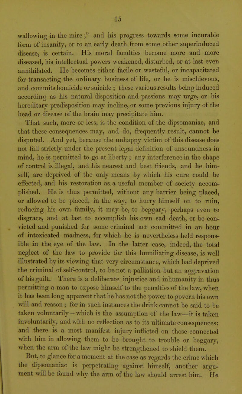 wallowing in the mire; and his progress towards some incurable form of insanity, or to an early death from some other superinduced disease, is certain. His moral faculties become more and more diseased, his intellectual powers weakened, disturbed, or at last even annihilated. He becomes either facile or wasteful, or incapacitated for transacting the ordinary busmess of life, or he is mischievous, and commits homicide or suicide ; these various results being induced according as his natural disposition and passions may wgc, or his hereditary predisposition may incline, or some previous injury of the head or disease of the brain may precipitate him. That such, more or less, is the condition of the dipsomaniac, and that these consequences may, and do, fi'equently result, cannot be disputed. And yet, because the unhappy victim of this disease does not fall strictly under the present legal definition of unsounchiess in mind, he is pennitted to go at liberty ; any interference in tlie shape of control is illegal, and his nearest and best friends, and he him- self, are deprived of the only means by which his cure could be effected, and his restoration as, a useful member of society accom- plished. He is thus permitted, without any barrier being placed, or allowed to be placed, in the way, to huriy himself on to ruin, reducing his own family, it may be, to beggary, perhaps even to disgrace, and at last to accomplish his own sad death, or be con- victed and punished for some criminal act committed in an hour of intoxicated madness, for which he is nevertheless held respons- ible in the eye of the law. In the latter case, indeed, the total neglect of the law to provide for this humiliating disease, is well illustrated by its viewing that very circumstance, which had deprived the criminal of self-control, to be not a palliation but an aggravation of his guilt. There is a deliberate injustice and inhumanity in thus permitting a man to expose himself to the penalties of the law, when it has been long apparent that he has not the power to govern his own will and reason ; for in such instances the drink cannot be said to be taken voluntarily—which is the assumption of the law—it is taken involuntarily, and with no reflection as to its ultimate consequences; and there is a most manifest injuiy inflicted on those connected with him in allowing them to be brought to trouble or beggaiy, when the arm of the law might be strengthened to shield them. But, to glance for a moment at the case as regards the crime which the dipsomaniac is perpetrating against himself, another argu- ment will be found why the arm of the law should arrest him. He