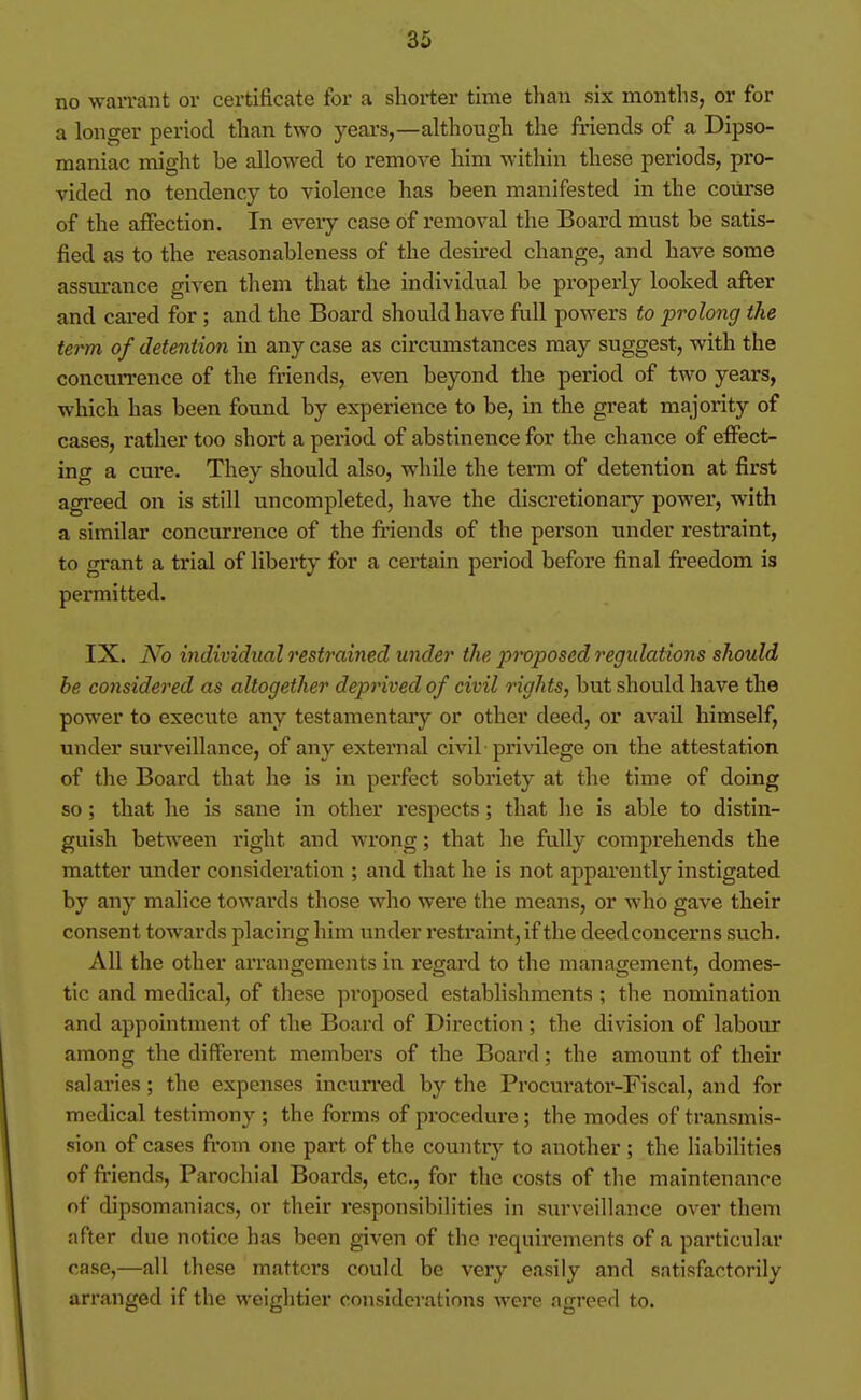 no waiTant or certificate for a shorter time than six months, or for a longer period than two years,—although the friends of a Dipso- maniac might be allowed to remove him within these periods, pro- vided no tendency to violence has been manifested in the course of the affection. In every case of removal the Board must be satis- fied as to the reasonableness of the desired change, and have some assurance given them that the individual be properly looked after and cared for ; and the Board should have full powers to prolong the term of detention in any case as circumstances may suggest, with the concurrence of the friends, even beyond the period of two years, which has been found by experience to be, in the great majority of cases, rather too short a period of abstinence for the chance of effect- ing a cure. They should also, while the term of detention at first agi'eed on is still uncompleted, have the discretionary power, with a similar concurrence of the fi-iends of the person under restraint, to grant a trial of liberty for a certain period before final freedom is permitted. IX. No individual restrained under the proposed regidations should he considered as altogether deprived of civil rights, but should have the power to execute any testamentary or other deed, or avail himself, under surveillance, of any external civil privilege on the attestation of the Board that he is in perfect sobriety at the time of doing so; that he is sane in other respects; that he is able to distin- guish between right and wrong; that he fully comprehends the matter under consideration ; and that he is not apparently instigated by any malice towards those who were the means, or who gave their consent towards placing him under restraint, if the deed concerns such. All the other arrangements in regard to the management, domes- tic and medical, of these proposed establishments; the nomination and appointment of the Board of Direction ; the division of labour among the different members of the Board; the amount of their salaries; the expenses incun-ed by the Procurator-Fiscal, and for medical testimony ; the forms of procedure; the modes of transmis- sion of cases from one part of the country to another ; the liabilities of friends, Parochial Boards, etc., for the costs of tlie maintenance of dipsomaniacs, or their responsibilities in surveillance over them after due notice has been given of the requirements of a particular case,—all these matters could be very easily and satisfactorily arranged if the weightier considerations were agreed to.