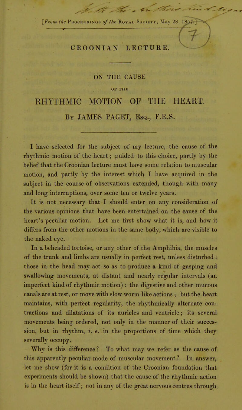 [From the Phocueoings qf the Royal Society, May '2B CROONIAN LECTURE. ON THE CAUSE OF THE RHYTHMIC MOTION OF THE HEART. By JAMES PAGET, Esq., F.R.S. I have selected for the subject of my lecture, the cause of the rhythmic motion of the heart; ^uided to this choice, partly by the belief that the Crooniau lecture must have some relation to muscular motion, and partly by the interest which I have acquired in the subject in the course of observations extended, though with many and long interruptions, over some ten or twelve years. It is not necessary that I should enter on any consideration of the various opinions that have been entertained on the cause of the heart's peculiar motion. Let me first show what it is, and how it differs from the other motions in the same body, which are visible to the naked eye. In a beheaded tortoise, or any other of the Amphibia, the muscles of the trunk and limbs are usually in perfect rest, unless disturbed: those in the head may act so as to produce a kind of gasping and swallowing movements, at distant and nearly regular intervals (ar. imperfect kind of rhythmic motion) : the digestive and other mucous canals are at rest, or move with slow worm-like actions ; but the heart maintains, with perfect regularity, the rhythmically alternate con- tractions and dilatations of its auricles and ventricle; its several movements being ordered, not only in the manner of their succes- sion, but in rhythm, i. e. in the proportions of time which they severally occupy. Why is this difference ? To what may we refer as the cause of this apparently peculiar mode of muscular movement ? In answer, let me show (for it is a condition of the Croonian foundation that experiments should be shown) that the cause of the rhythmic action is in the heart itself; not in any of the great nervous centres through