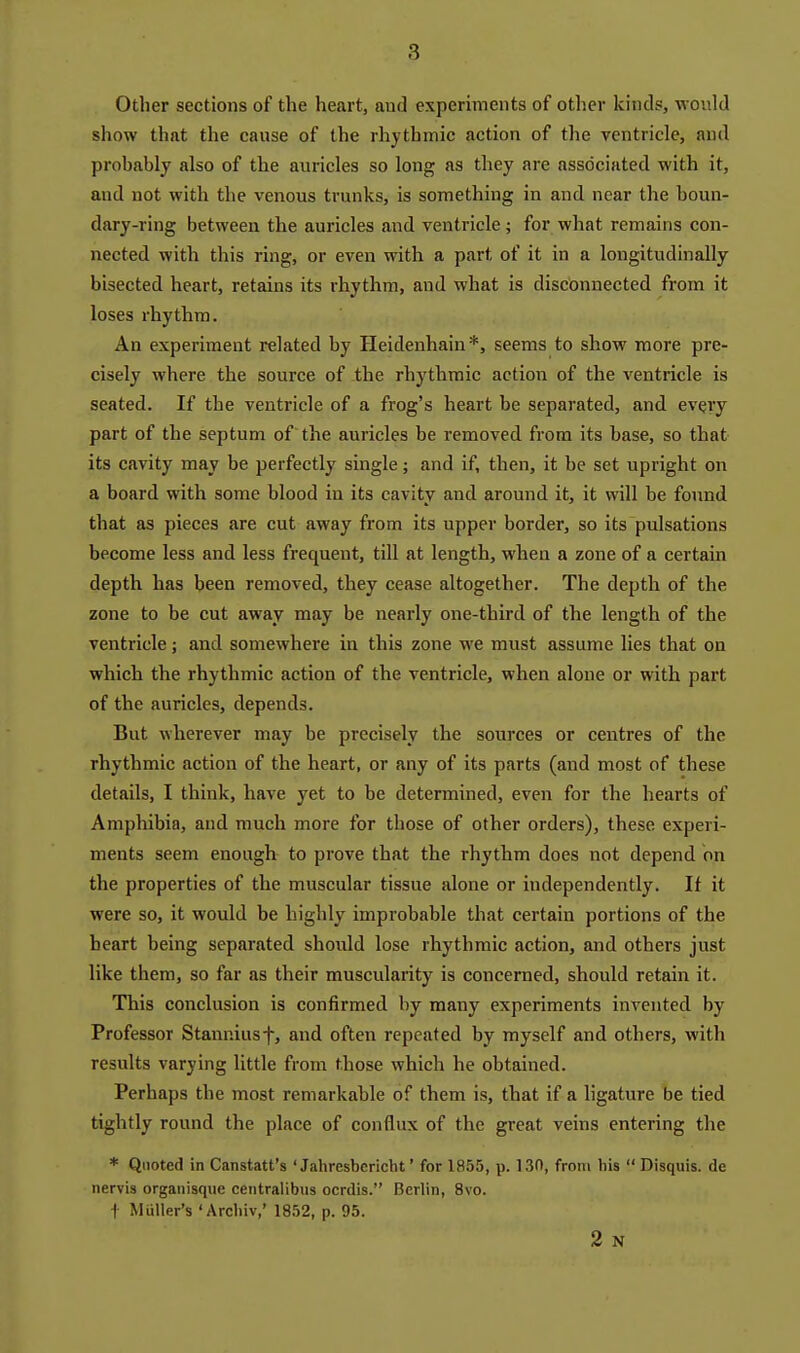 Other sections of the heart, aud experiments of other kinds, would show that the cause of the rhythmic action of the ventricle, and probably also of the auricles so long as they are associated with it, and not with the venous trunks, is something in and near the boun- dary-ring between the auricles and ventricle; for what remains con- nected with this ring, or even with a part of it in a longitudinally bisected heart, retains its rhythm, and what is disconnected from it loses rhythm. An experiment related by Heidenhain*, seems to show more pre- cisely where the source of the rhythmic action of the ventricle is seated. If the ventricle of a frog's heart be separated, and every part of the septum of the auricles be removed from its base, so that its cavity may be perfectly single; and if, then, it be set upright on a board with some blood in its cavity and around it, it will be found that as pieces are cut away from its upper border, so its pulsations become less and less frequent, till at length, when a zone of a certain depth has been removed, they cease altogether. The depth of the zone to be cut away may be nearly one-third of the length of the ventricle j and somewhere in this zone we must assume lies that on which the rhythmic action of the ventricle, when alone or with part of the auricles, depends. But wherever may be precisely the sources or centres of the rhythmic action of the heart, or any of its parts (and most of these details, I think, have yet to be determined, even for the hearts of Amphibia, and much more for those of other orders), these experi- ments seem enough to prove that the rhythm does not depend on the properties of the muscular tissue alone or independently. If it were so, it would be highly improbable that certain portions of the heart being separated should lose rhythmic action, and others just like them, so far as their muscularity is concerned, should retain it. This conclusion is confirmed by many experiments invented by Professor Stanniusf, and often repeated by myself and others, with results varying little from those which he obtained. Perhaps the most remarkable of them is, that if a ligature be tied tightly round the place of conflux of the great veins entering the * Quoted in Canstatt's ' Jahresbcricht' for 1855, p. 130, from his Disquis. de nervis organisqiie centralibus ocrdis. Berlin, 8vo. + MiiUer's 'Arcliiv,' 1852, p. 95. 2 N