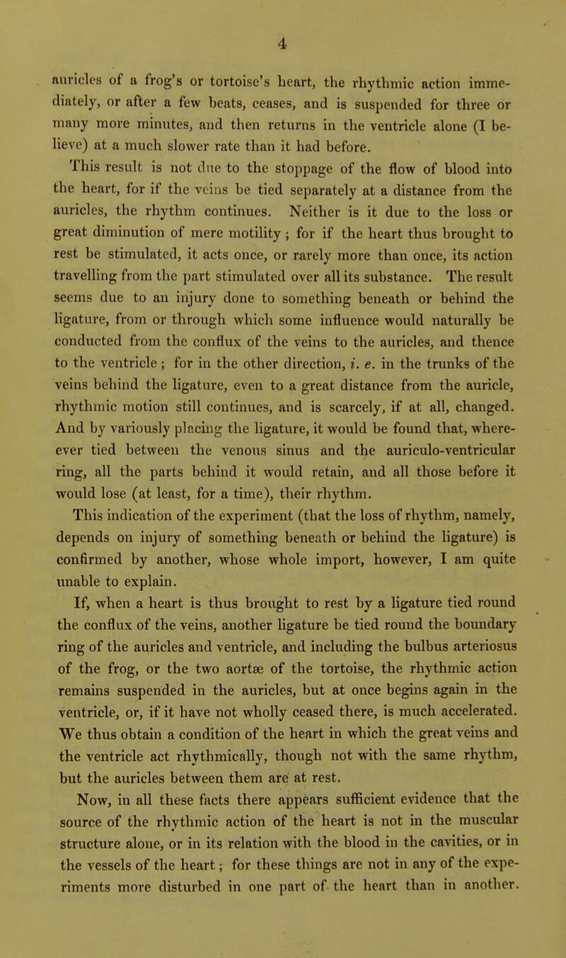 auricles of a frog's or tortoise's heart, the rhythmic action imme- diately, or after a few beats, ceases, and is suspended for three or many more minutes, and then returns in the ventricle alone (I be- lieve) at a much slower rate than it had before. This result is not due to the stoppage of the flow of blood into the heart, for if the veins be tied separately at a distance from the auricles, the rhythm continues. Neither is it due to the loss or great diminution of mere motility ; for if the heart thus brought to rest be stimulated, it acts once, or rarely more than once, its action travelling from the part stimulated over all its substance. The result seems due to an injury done to something beneath or behind the hgature, from or through which some influence would naturally be conducted from the conflux of the veins to the auricles, and thence to the ventricle; for in the other direction, i. e. in the trunks of the veins behind the ligature, even to a great distance from the auricle, rhythmic motion still continues, and is scarcely, if at all, changed. And by variously placuig the ligature, it would be found that, where- ever tied between the venous sinus and the auriculo-ventricular ring, all the parts behind it would retain, and all those before it would lose (at least, for a time), their rhythm. This indication of the experiment (thsvt the loss of rhythm, namely, depends on injury of something beneath or behind the ligature) is confirmed by another, whose whole import, however, I am quite unable to explain. If, when a heart is thus brought to rest by a ligature tied round the conflux of the veins, another ligature be tied round the boundary ring of the auricles and ventricle, and including the bulbus arteriosus of the frog, or the two aortse of the tortoise, the rhythmic action remains suspended in the auricles, but at once begins again in the ventricle, or, if it have not wholly ceased there, is much accelerated. We thus obtain a condition of the heart in which the great veins and the ventricle act rhythmically, though not with the same rhythm, but the auricles between them are at rest. Now, in all these facts there appears sufficieiit evidence that the source of the rhythmic action of the heart is not in the muscular structure alone, or in its relation with the blood in the cavities, or in the vessels of the heart; for these things are not in any of the expe- riments more disturbed in one part of the heart than in another.