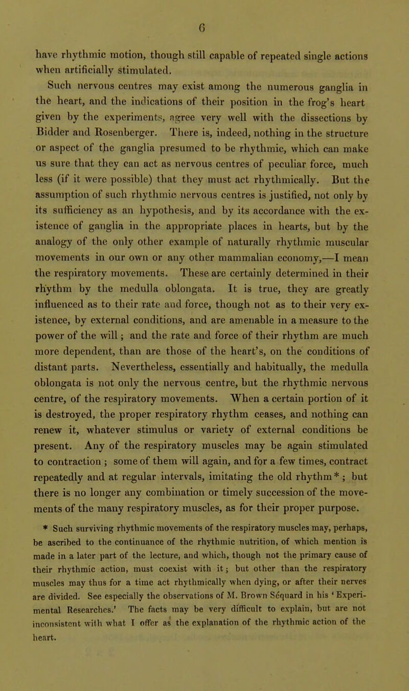 have rhythmic motion, though still capable of repeated single actions when artificially stimulated. Such nervous centres may exist among the numerous ganglia in the heart, and the indications of their position in the frog's heart given by the experiments, agree very well with the dissections by Bidder and Rosenberger. Tliere is, indeed, nothing in the structure or aspect of the ganglia presumed to be rhythmic, which can make us sure that they can act as nervous centres of peculiar force, much less (if it were possible) that they must act rhythmically. But the assumption of such rhythmic nervous centres is justified, not only by its sufficiency as an hypothesis, and by its accordance with the ex- istence of gangha in the appropriate places in hearts, but by the analogy of the only other example of naturally rhythmic muscular movements in our own or any other mammalian economy,—I mean the respiratory movements. These are certainly determined in their rhythm by the medulla oblongata. It is true, they are greatly influenced as to their rate and force, though not as to their very ex- istence, by external conditions, and are amenable in a measure to the power of the will; and the rate and force of their rhythm are much more dependent, than are those of the heart's, on the conditions of distant parts. Nevertheless, essentially and habitually, the medulla oblongata is not only the nervous centre, but the rhythmic nervous centre, of the respiratory movements. When a certain portion of it is destroyed, the proper respiratory rhythm ceases, and nothing can renew it, whatever stimulus or variety of external conditions be present. Any of the respiratory muscles may be again stimulated to contraction ; some of them will again, and for a few times, contract repeatedly and at regular intervals, imitating the old rhythm* ; but there is no longer any combination or timely succession of the move- ments of the many respiratory muscles, as for their proper purpose. * Such surviving rhythmic movements of the respiratory muscles may, perhaps, be ascribed to the continuance of the rhythmic nutrition, of which mention is made in a later part of the lecture, and which, though not the primary cause of their rhythmic action, must coexist with it; but other than the respiratory muscles may thus for a time act rhythmically when dying, or after their nerves are divided. See especially the observations of M. Brown Sequard in his ' Experi- mental Researches.' The facts may be very difficult to explain, but are not inconsistent with what I offer as the explanation of the rhythmic action of the heart.