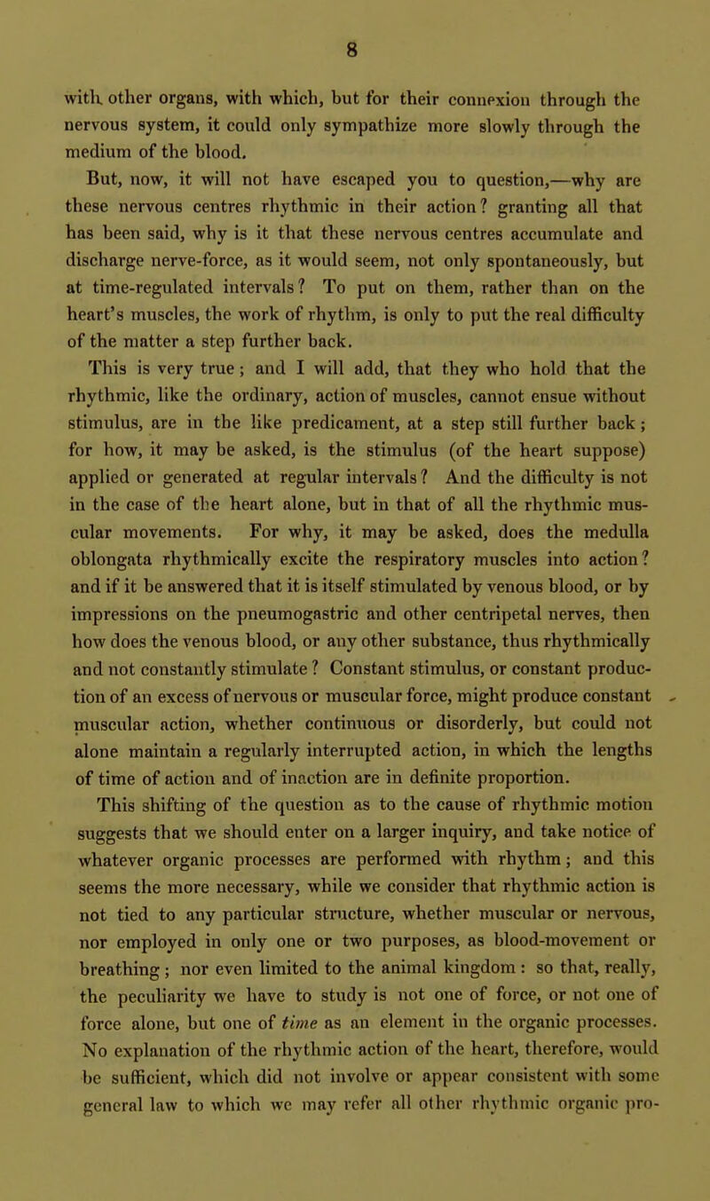 witK other organs, with which, but for their connexion through the nervous system, it could only sympathize more slowly through the medium of the blood. But, now, it will not have escaped you to question,—why are these nervous centres rhythmic in their action? granting all that has been said, why is it that these nervous centres accumulate and discharge nerve-force, as it would seem, not only spontaneously, but at time-regulated intervals? To put on them, rather than on the heart's muscles, the work of rhythm, is only to put the real difficulty of the matter a step further back. This is very true; and I will add, that they who hold that the rhythmic, like the ordinary, action of muscles, cannot ensue without stimulus, are in the like predicament, at a step still further back; for how, it may he asked, is the stimulus (of the heart suppose) applied or generated at regular intervals ? And the difficulty is not in the case of the heart alone, but in that of all the rhythmic mus- cular movements. For why, it may be asked, does the medulla oblongata rhythmically excite the respiratory muscles into action? and if it be answered that it is itself stimulated by venous blood, or by impressions on the pneumogastric and other centripetal nerves, then how does the venous blood, or any other substance, thus rhythmically and not constantly stimulate ? Constant stimulus, or constant produc- tion of an excess of nervous or muscular force, might produce constant , muscular action, whether contimious or disorderly, but could not alone maintain a regularly interrupted action, in which the lengths of time of action and of inaction are in definite proportion. This shifting of the question as to the cause of rhythmic motion suggests that we should enter on a larger inquiry, and take notice of whatever organic processes are performed with rhythm; and this seems the more necessary, while we consider that rhythmic action is not tied to any particular structure, whether muscular or nervous, nor employed in only one or two purposes, as blood-movement or breathing; nor even limited to the animal kingdom : so that, really, the peculiarity we have to study is not one of force, or not one of force alone, but one of time as an element in the organic processes. No explanation of the rhythmic action of the heart, therefore, would be sufficient, which did not involve or appear consistent with some general law to which we may refer all other rhythmic organic pro-