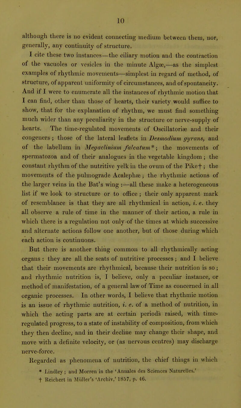 although there is no evident connecting medium between them, nor, generally, any continuity of structure. I cite these two instances—the ciliary motion and the contraction of the vacuoles or vesicles in the minute AlgjE,—as the simplest examples of rhythmic movements—simplest in regard of method, of structure, of apparent uniformity of circumstances, and of spontaneity. And if I were to enumerate all the instances of rhythmic motion that I can find, other than those of hearts, their variety would suffice to show, that for the explanation of rhythm, we must find something much wider than any peculiarity in the structure or nerve-supply of hearts. The time-regulated movements of Oscillatoriae and their congeners ; those of the lateral leaflets in Besmodium gyrans, and of the labellum in Megaclinium falcatum*; the movements of spermatozoa and of their analogues in the vegetable kingdom; the constant rhythm of the nutritive yelk in the ovum of the Pikef ; the movements of the pulmograde Acalephaj; the rhythmic actions of the larger veins in the Bat's wing :—all these make a heterogeneous list if we look to structure or to office; their only apparent mark of resemblance is that they are all rhythmical in action, i. e. they all observe a rule of time in the manner of their action, a rule in which there is a regulation not only of the times at which successive and alternate actions follow one another, but of those during which each action is continuous. But there is another thing common to all rhythmically acting organs : they are all the seats of nutritive processes; and I believe that their movements are rhythmical, because their nutrition is so; and rhythmic nutrition is, I believe, only a peculiar instance, or method of manifestation, of a general law of Time as concerned in all organic processes. In other words, I believe that rhythmic motion is an issue of rhythmic nutrition, i. e. of a method of nutrition, in which the acting parts are at certain periods raised, with time- regulated progress, to a state of instability of composition, from which they then decline, and in their decline may change their shape, and move Avith a definite velocity, or (as nervous centres) may discharge nerve-force. Regarded as phenomena of nutrition, the chief things in which * Lindley; and Morren in the 'Anuales des Sciences Naturclles.' t Reichert in Miillei's 'Archiv,' 18.'j7, p. 46.
