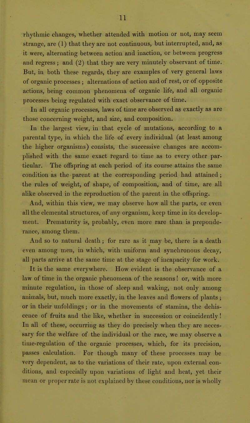 rliythmic changes, whether attended with motion or not, may seem strange, are (1) that they are not continuous, but interrupted, and, as it were, alternating between action and inaction, or between progress and regress; and (2) that they are very minutely observant of time. But, in both these regards, they are examples of very general laws of organic processes ; alternations of action and of rest, or of opposite actions, being common phenomena of organic life, and all organic processes being regulated with exact observance of time. In all organic processes, laws of time are observed as exactly as are those concerning weight, and size, and composition. In the largest view, in that cycle of mutations, according to a parental type, in which the life of every individual (at least among the higher organisms) consists, the successive changes are accom- jjlished with the same exact regard to time as to every other par- ticular. The offspring at each period of its course attains the same condition as the parent at the corresponding period had attained; the rules of weight, of shape, of composition, and of time, are all alike observed in the reproduction of the parent in the offspring. And, within this view, we may observe how all the parts, or even all the elemental structures, of any organism, keep time in its develop- ment. Prematurity is, probably, even more rare than is preponde- rance, among them. And so to natural death; for rare as it may be, there is a death even among men, in which, with uniform and synchronous decay, all parts arrive at the same time at the stage of incapacity for work. It is the same everywhere. How evident is the observance of a law of time in the organic phenomena of the seasons! or, with more minute regulation, in those of sleep and waking, not only among animals, but, much more exactly, in the leaves and flowers of plants ; or in their unfoldings; or in the movements of stamina, the dehis- cence of fruits and the like, whether in succession or coincidently! In all of these, occurring as they do precisely when they are neces- sary for the welfare of the individual or the race, we may observe a time-regulation of the organic processes, which, for its precision, passes calculation. For though many of these processes may be very dependent, as to the variations of their rate, upon external con- ditions, and especially upon variations of light and heat, yet their mean or proper rate is not explained by these conditions, nor is wholly