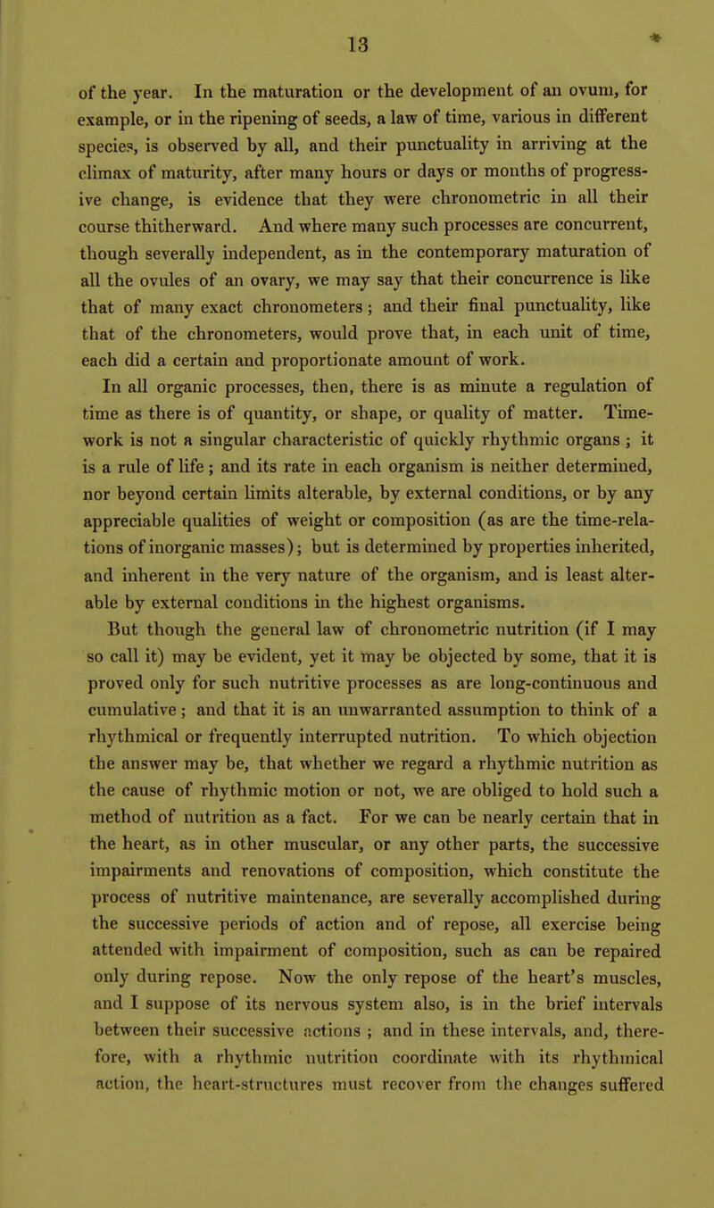 ♦ of the year. In the maturatioa or the development of an ovum, for example, or in the ripening of seeds, a law of time, various in different species, is observed by all, and their punctuality in arriving at the climax of maturity, after many hours or days or months of progress- ive change, is evidence that they were chronometric in all their course thitherward. And where many such processes are concurrent, though severally independent, as in the contemporary maturation of all the ovules of an ovary, we may say that their concurrence is like that of many exact chronometers; and their final punctuality, Uke that of the chronometers, would prove that, in each unit of time, each did a certain and proportionate amount of work. In all organic processes, then, there is as minute a regulation of time as there is of quantity, or shape, or quality of matter. Time- work is not a singular characteristic of quickly rhythmic organs j it is a rule of life; and its rate in each organism is neither determined, nor beyond certain limits alterable, by external conditions, or by any appreciable qualities of weight or composition (as are the time-rela- tions of inorganic masses); but is determined by properties inherited, and inherent in the very nature of the organism, and is least alter- able by external conditions in the highest organisms. But though the general law of chronometric nutrition (if I may so call it) may be evident, yet it may be objected by some, that it is proved only for such nutritive processes as are long-continuous and cumulative; and that it is an unwarranted assumption to think of a rhythmical or frequently interrupted nutrition. To which objection the answer may be, that whether we regard a rhythmic nutrition as the cause of rhythmic motion or not, we are obliged to hold such a method of nutrition as a fact. For we can be nearly certain that in the heart, as in other muscular, or any other parts, the successive impairments and renovations of composition, which constitute the process of nutritive maintenance, are severally accomplished during the successive periods of action and of repose, all exercise being attended with impairment of composition, such as can be repaired only during repose. Now the only repose of the heart's muscles, and I suppose of its nervous system also, is in the biiief intervals between their successive actions ; and in these intervals, and, there- fore, with a rhythmic nutrition coordinate with its rhythmical action, the heart-structures must recover from the changes suflFered