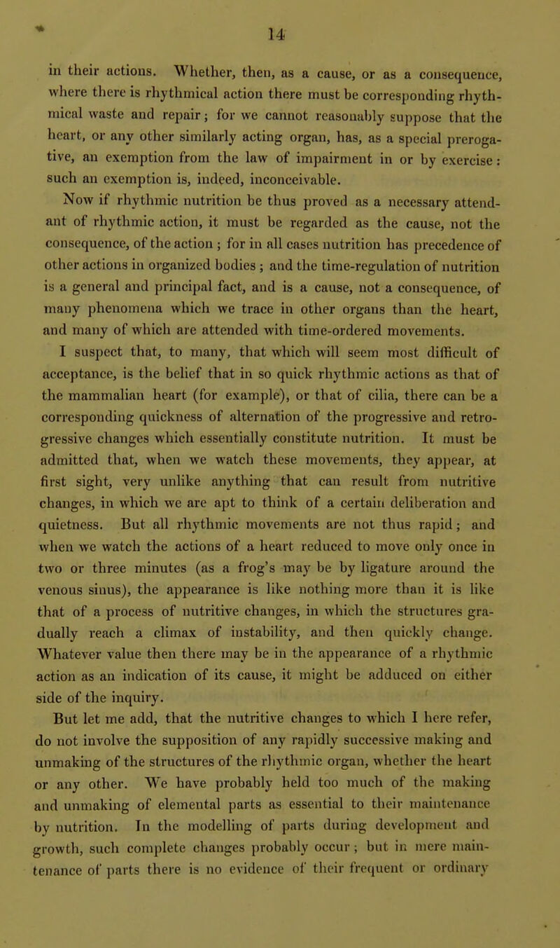 in their actions. Whether, then, as a cause, or as a consequence, where there is rhythmical action there must be corresponding rhyth- mical waste and repair; for we cannot reasonably suppose that the heart, or any other similarly acting organ, has, as a special preroga- tive, an exemption from the law of impairment in or by exercise: such an exemption is, indeed, inconceivable. Now if rhythmic nutrition be thus proved as a necessary attend- ant of rhythmic action, it must be regarded as the cause, not the consequence, of the action ; for in all cases nutrition has precedence of other actions in organized bodies; and the time-regulation of nutrition is a general and principal fact, and is a cause, not a consequence, of many phenomena which we trace in other organs than the heart, and many of which are attended with time-ordered movements. I suspect that, to many, that which will seem most difficult of acceptance, is the belief that in so quick rhythmic actions as that of the mammalian heart (for example), or that of cilia, there can be a corresponding quickness of alternation of the progressive and retro- gressive changes which essentially constitute nutrition. It must be admitted that, when we watch these movements, they apj)ear, at first sight, very unlike anything that can result from nutritive changes, in which we are apt to think of a certain deliberation and quietness. But all rhythmic movements are not thus rapid; and when we watch the actions of a heart reduced to move only once in two or three minutes (as a frog's may be by ligature around the venous sinus), the appearance is like nothing more than it is like that of a process of nutritive changes, in which the structures gra- dually reach a climax of instability, and then quickly change. Whatever value then there may be in the appearance of a rhythmic action as an indication of its cause, it might be adduced on either side of the inquiry. But let me add, that the nutritive changes to which I here refer, do not involve the supposition of any rapidly successive making and unmaking of the structures of the rhythmic organ, whether the heart or any other. We have probably held too much of the making and unmaking of elemental parts as essential to their maintenance by nutrition. In the modelling of parts during development and growth, such complete clianges probably occur ; but in mere main- tenance of i)arts there is no evidence of their frecjuent or ordinary