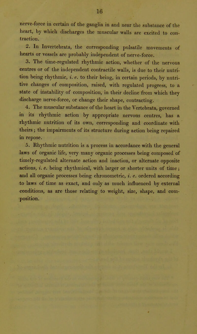 nerve-force in certain of the ganglia in and near the substance of the heart, by which discharges the muscular walls are excited to con- traction. 2. In Invertebrata, the corresponding pulsatile movements of hearts or vessels are probably independent of nerve-force. 3. The time-regulated rhythmic action, whether of the nervous centres or of the independent contractile walls, is due to their nutri- tion being rhythmic, i. e. to their being, in certain periods, by nutri- tive changes of composition, raised, with regulated progress, to a state of instability of composition, in their decline from which they discharge nerve-force, or change their shape, contracting. 4. The muscular substance of the heart in the A'^ertebrata, governed in its rhythmic action by appropriate nervous centres, has a rhythmic nutrition of its own, corresponding and coordinate with theirs; the impairments of its structure during action being repaired in repose. 5. Rhythmic nutrition is a process in accordance with the general laws of organic life, very many organic processes being composed of timely-regulated alternate action and inaction, or alternate opposite actions, i. e. being rhythmical, with larger or shorter units of time; and all organic processes being chronometric, i. e. ordered according to laws of time as exact, and only as much influenced by external conditions, as are those relating to weight, size, shape, and com- position.