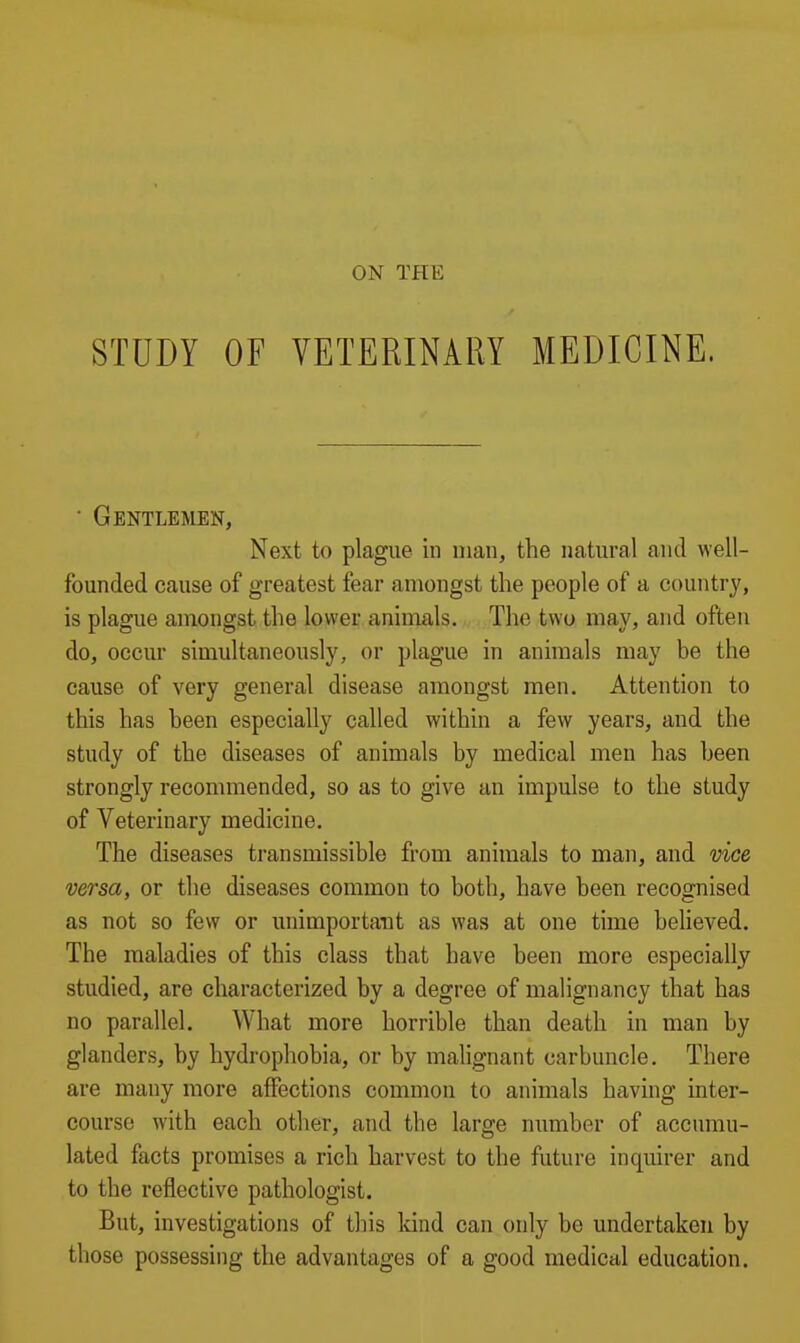 ON THE STUDY OF VETERINARY MEDICINE. ■ Gentlemen, Next to plague in man, the natural and well- founded cause of greatest fear amongst the people of a country, is plague amongst the lower animals. The two may, and often do, occur simultaneously, or plague in animals may be the cause of very general disease amongst men. Attention to this has been especially called within a few years, and the study of the diseases of animals by medical men has been strongly recommended, so as to give an impulse to the study of Veterinary medicine. The diseases transmissible from animals to man, and vice versa, or the diseases common to both, have been recognised as not so few or unimportant as was at one time beheved. The maladies of this class that have been more especially studied, are characterized by a degree of malignancy that has no parallel. What more horrible than death in man by glanders, by hydrophobia, or by malignant carbuncle. There are many more affections common to animals having inter- course with each other, and the large number of accumu- lated facts promises a rich harvest to the future inquirer and to the reflective pathologist. But, investigations of this kind can only be undertaken by those possessing the advantages of a good medical education.