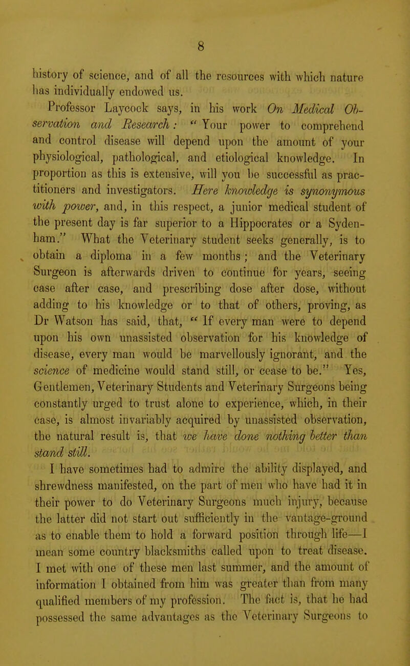 history of science, and of all the resources with which nature has individually endowed us. Professor Laycock says, in his work On Medical Ob- servation and Research:  Your power to comprehend and control disease will depend upon the amount of your physiological, pathological, and etiological knowledge. In proportion as this is extensive, will you he successfiil as prac- titioners and investigators. Here knowledge is synonymous with power, and, in this respect, a junior medical student of the present day is far superior to a Hippocrates or a Syden- ham. What the Veterinary student seeks generally, is to , obtain a diploma in a few months; and the Veterinary Surgeon is afterwards driven to continue for years, seeing case after case, and prescribing dose after dose, without adding to his knowledge or to that of others, proving, as Dr Watson has said, that,  If every man were to depend upon his own unassisted observation for his knowledge of disease, every man would be marvellously ignorant, and the science of medicine would stand still, or cease to be. Yes, Gentlemen, Veterinary Students and Veterinary Surgeons being constantly urged to trust alone to experience, which, in their case, is almost invariably acquired by unassisted observation, the natural result is, that we Jiave done nothing better tlian stand still. I have sometimes had to admire the ability displayed, and shrewdness manifested, on the part of men who have had it in their power to do Veterinary Surgeons much injury, because the latter did not start out sufficiently in the vantage-ground as to enable them to hold a forward position through life—1 mean some country blacksmiths called upon to treat disease. I met with one of these men last summer, and the amount of information I obtained from him was greater than from many qualified members of my profession. The fact is, that he had possessed the same advantages as the Veterinary Surgeons to