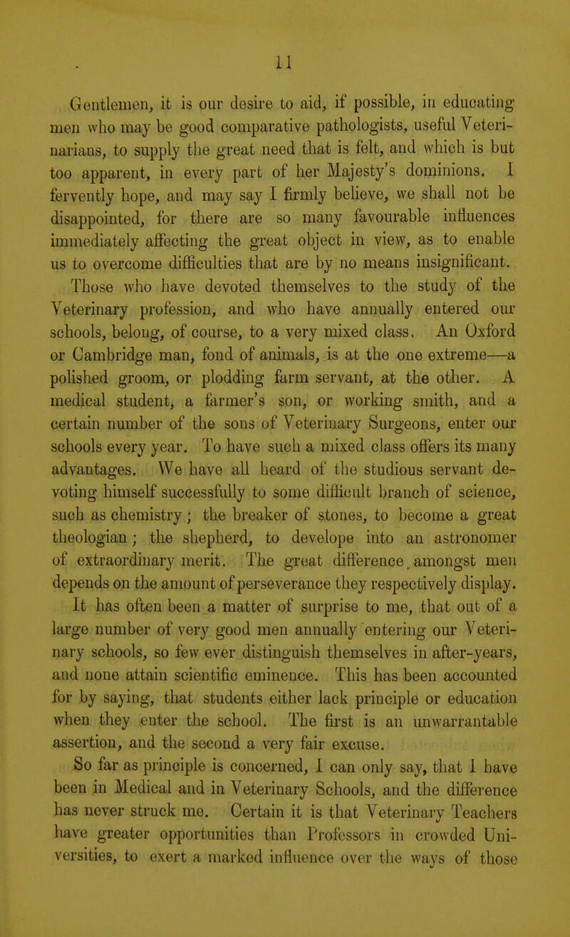 Geiitloinon, it is our desire to aid, if possible, in educating men who may be good comparative pathologists, useful Veteri- narians, to supply the great need that is felt, and which is but too apparent, in every part of her Majesty's dominions. I fervently hope, and may say I fii-mly beUeve, we shall not be disappointed, for there are so many favourable influences immediately affecting the great object in view, as to enable us to overcome difficulties that are by no means msignificant. Those who have devoted themselves to the study of the Veterinary profession, and who have annually entered our schools, belong, of course, to a very mixed class. An Oxford or Cambridge man, fond of animals, is at the one extreme—a polished groom, or plodding farm servant, at the other. A medical student, a farmer's son, or working smith, and a certain number of the sons of Veterinary Surgeons, enter our schools every year. To have such a mixed class offers its many advantages. We have all heard of the studious servant de- voting himself successfully to some difficult branch of science, such as chemistry ; the breaker of stones, to become a great theologian ; the shepherd, to develope into an astronomer of extraordinary merit. The great difference. amongst men depends on the amount of perseverance they respectively display. It has often been a matter of surprise to me, that out of a large number of very good men annually entering our Veteri- nary schools, so few ever distinguish themselves in after-years, and none attain scientific eminence. This has been accounted for by saying, that students either lack principle or education when they enter the school. The first is an unwarrantable assertion, and the second a very fair excuse. So far as principle is concerned, 1 can only say, that 1 have been in Medical and in Veterinary Schools, and the difference has never struck me. Certain it is that Veterinary Teachers have greater opportunities than Professors in crowded Uni- versities, to exert a marked influence over the ways of those