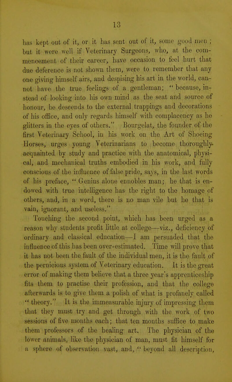 has kept out of it, or it has sent out of it, some good men ; but it were well if Veterinary Surgeons, who, at the com- mencement of their career, have occasion to feel hurt that due deference is not shown them, were to remember that any one giving himself airs, and despismg his art in the world, can- not have the true feelings of a gentleman;  because, in- stead of looking into his own mind as the seat and source of honour, he descends to the external trappings and decorations of his office, and only regards himself with complacency as he ghtters in the eyes of others, Bourgelat, the founder of the first Veterinary School, in his work on the Art of Shoeing Horses, urges young Veterinarians to become thoroughly, acquainted by study and practice with the anatomical, physi- cal, and mechanical truths embodied in his work, and fiilly conscious of the influence of false pride, says, in the last words of his preface,  Genius alone ennobles man; he that is en- dowed with true intelligence has the right to the homage of others, and, in a word, there is no man vile but he that is vain, io-norant, and useless. ■ ■ Touching the second point, which has been urged as a reason wdiy students profit httle at college—viz., deficiency of ordinary and classical education—I am persuaded that the influence of this has been over-estimated. Time will prove that it has not been the fault of the individual men, it is the fault of the pernicious system of Veterinary education. It is the great error of making them believe that a three year's apprenticeship fits them to practise their profession, and that the college afterwards is to give them a polish of what is profanely called  theory, It is the immeasurable injury of impressing them that they must try and get through with the work of two sessions of five months each; that ten months suffice to make them professors of the healing art. The physician of the lower animals, like the physician of man, must fit himself for a sphere of observation vast, and,  beyond all description.