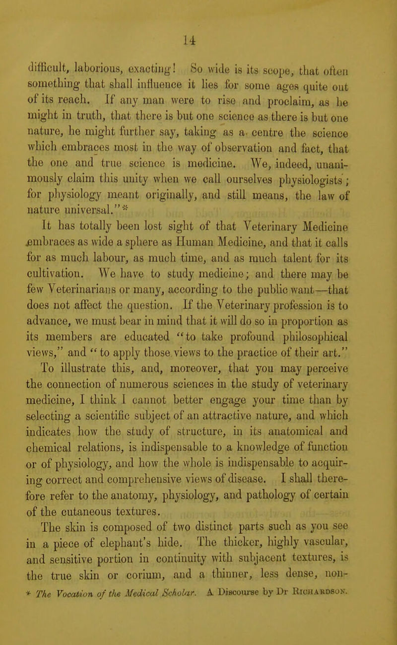 difficult, laborious, exacting ! So wide is its scope, that often sometbiug that shall influence it Ues for some ages quite out of its reach. If any man were to rise and proclaim, as he might in truth, that there is but one science as there is but one nature, he might further say, taking as a- centre the science which embraces most in the way of observation and fact, that the one and true science is medicine. We, indeed, unani- mously claim this unity wlien we call ourselves physiologists ; for physiology meant originally, and still means, the law of nature universal.' It has totally been lost sight of that Veterinary Medicine i3mbraces as wide a sphere as Human Medicine, and that it calls for as much labour, as much time, and as much talent for its cultivation. We have to study medicine; and there may be few Veterinarians or many, according to the public want—that does not affect the question. If the Veterinary profession is to advance, we must bear in mind that it will do so in proportion as its members are educated to take profound philosophical views, and  to apply those, views to the practice of their art. To illustrate this, and, moreover, that you may perceive the connection of numerous sciences in the study of veterinary medicine, I think 1 cannot better engage your time than by selecting a scientific subject of an attractive nature, and which indicates how the study of structure, m its anatomical and chemical relations, is indispensable to a knowledge of function or of physiology, and how the whole is indispensable to acquir- ing correct and comprehensive views of disease. I shall there- fore refer to the anatomy, physiology, and pathology of certain of the cutaneous textm'es. The skin is composed of two distinct parts such as you see in a piece of elephant's hide. The thicker, highly vascular, and sensitive portion in continuity with subjacent textures, is the true skin or corium, and a thinner, less dense, non- * The Vocation of the Medical SchoUr. A Discourse by Dr Richakdson.