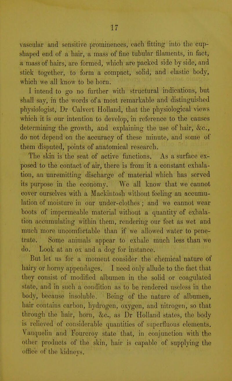 vascular and sensitive prominences, each fitting into the cup- shaped end of a hair, a mass of fine tubular filaments, in fact, a mass of hairs, are formed, which are packed side by side, and stick together, to form a compact, solid, and elastic body, which we all know to be horn. I intend to go no further with structural indications, but shall say, in the words of a most remarkable and distinguished physiologist, Dr Calvert Holland, that the physiological views which it is our intention to develop, in reference to the causes determining the growth, and explaining the use of hair, &c., do not depend on the accuracy of these minute, and some of them disputed, points of anatomical research. The skin is the seat of active functions. As a surface ex- posed to the contact of air, there is from it a constant exhala- tion, an unremitting discharge of material which has served its pm-pose in the economy. We all know that we cannot cover ourselves with a Mackintosh without feeUng an accumu- lation of moisture in our under-clothes; and we cannot wear boots of impermeable material without a quantity of exhala- tion accumulating within them, rendering our feet as wet and much more uncomfortable than if we allowed water to pene- trate. Some animals appear to exhale much less than we do. Look at an ox and a dog for instance. But let us for a moment consider the chemical nature of hairy or horny appendages. I need only allude to the fact that they consist of modified albumen in the soUd or coagulated state, and in such a condition as to be rendered useless in the body, because insoluble. Being of the nature of albumen, hair contains carbon, hydrogen, oxygen, and nitrogen, so that through the hair, horn, &c., as Dr Holland states, the body is relieved of considerable quantities of superfluous elements. Vauc^uelin and I'ourcroy state that, in conjunction with the other products of the skin, hair is capable of supplying the oHic'e of the kidneys.
