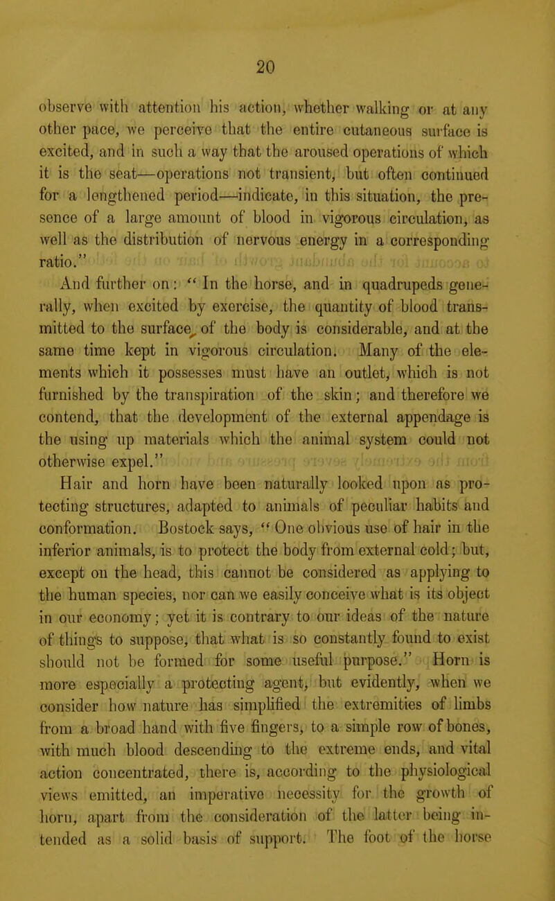 observe with attention his action, whether walking or at any other pace, -we perceive that the entire cutaneous sui-face is excited, and in such a way that the aroused operations of which it is the seat—operations not transient, but often continued for a lengthened period—indicate, in this situation, the pre- sence of a large amount of blood in vigorous circulation, as well as the distribution of nervous energy in a corresponding ratio. jiMjf.»fii'(?<^ •■•ft ■(''* '■■•.'•I'-.n And further on:  In the horse, and in quadrupeds gene- rally, when excited by exercise, the quantity of blood trans- mitted to the surface^ of the body is considerable, and at the same time kept in vigorous circulation. Many of the ele- ments which it possesses nmst have an outlet, which is not furnished by the transpiration of the skin; and therefore we contend, that the development of the external appendage is the using up materials which the animal system could not otherwise expel. i ? ^ ; :i Hair and horn have been naturally looked upon ns pro- tecting structures, adapted to animals of peculiar habits and conformation. Bostock says,  One obvious use of hair in the inferior animals, is to protect the body from external cold • but, except on the head, this cannot be considered as applying to the human species, nor can we easily conceive what is its object in our economy; yet it is contrary to our ideas of the nature of things to suppose, that what is so constantly found to exist should not be formed for some usehil purpose. Horn is more especially a protecting agent, but evidently, when we consider how nature has simphfied the extremities of limbs from a broad hand with five fingers^ to a simple row of bones, with much blood descendmg to the extreme ends, and vital action concentrated, there is, according to the physiological views emitted, an imperative necessity for the growth of horn, apart from the consideration of the latter being in- tended as a solid basis of support. The foot of the horse