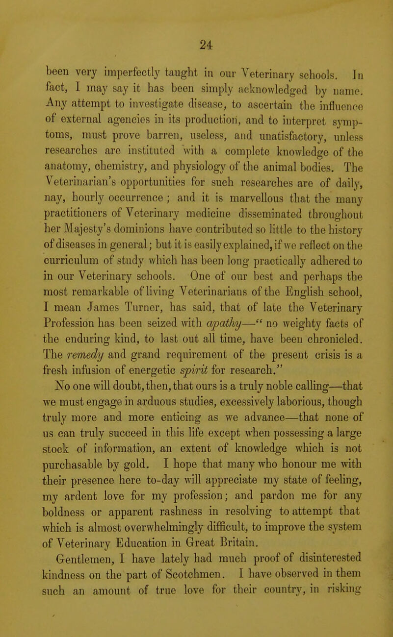 been very imperfectly taught in our Veterinary schools. In fact, I may say it has been simply acknowledged by name. Any attempt to investigate disease, to ascertain the influence of external agencies in its production, and to interpret symp- toms, must prove barren, useless, and unatisfactory, unless researches are instituted with a complete knowledge of the anatomy, chemistry, and physiology of the animal bodies. The Veterinarian's opportunities for such researches are of daily, nay, hourly occurrence ; and it is marvellous that the many practitioners of Veterinary medicine disseminated throughout her Majesty's dominions have contributed so little to the history of diseases in general; but it is easily explained, if we reflect on the curriculum of study which has been long practically adhered to in our Veterinary schools. One of our best and perhaps the most remarkable of living Veterinarians of the English school, I mean James Turner, has said, that of late the Veterinary Profession has been seized with ajDothy— no weighty facts of the enduring kind, to last out all time, have been chronicled. The remedy and grand requirement of the present crisis is a fresh infusion of energetic spirU for research. No one will doubt, then, that ours is a truly noble calling—that we must engage in arduous studies, excessively laborious, though truly more and more enticing as we advance—that none of us can truly succeed in this life except when possessing a large stock of information, an extent of knowledge which is not purchasable by gold. I hope that many who honour me with their presence here to-day will appreciate my state of feeUng, my ardent love for my profession; and pardon me for any boldness or apparent rashness in resolving to attempt that which is almost overwhelmingly difficult, to improve the system of Veterinary Education in Great Britain, Gentlemen, I have lately had much proof of disinterested kindness on the part of Scotchmen. I have observed in them such an amount of true love for their country, in risking