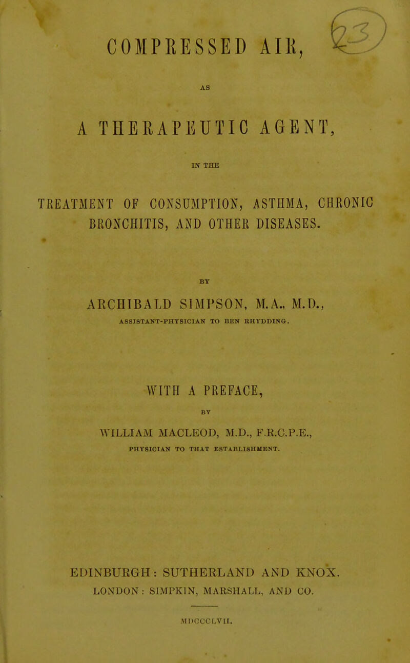 COMPRESSED AIK, AS A THERAPEUTIC AGENT, IN THE TREATMENT OF COxNSUMPTION, ASTHMA, CHRONIC BRONCHITIS, AND OTHER DISEASES. BY ARCHIBALD SIMPSON, M.A., M.D., A8SI8TANT-PHTSICIAN TO BEN BHrODlNG. WITH A PREFACE, BY AVILLIAM MACLEOD, M.D., F.R.C.P.E., PHYSICIAN TO THAT ESTABLISHUBNT. EDINBURGH: SUTHERLAND AND KNOX. LONDON : ShMPKlN, MARSHALL, AND CO. MDOCCI-VII.