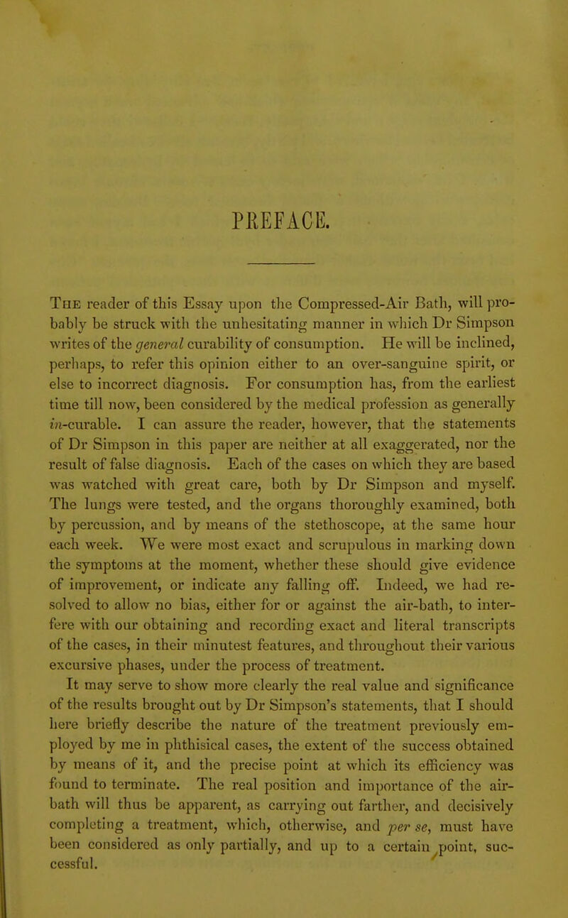 PREFACE. The reader of this Essay upon the Compressed-Air Bath, will pro- bably be struck with the unhesitating manner in wliich Dr Simpson writes of the general curability of consumption. He will be inclined, perhaps, to refer this opinion either to an over-sanguine spirit, or else to incorrect diagnosis. For consumption has, from the earliest time till now, been considered by the medical profession as generally in-curable. I can assure the reader, however, that the statements of Dr Simpson in this paper ai'e neither at all exaggerated, nor the result of false diagnosis. Each of the cases on which they are based was watched with great care, both by Dr Simpson and myself. The lungs were tested, and the organs thoroughly examined, both by percussion, and by means of the stethoscope, at the same hour each week. We were most exact and scrupulous in marking down the symptoms at the moment, whether these should give evidence of improvement, or indicate any falling off. Indeed, we had re- solved to allow no bias, either for or against the air-bath, to inter- fere with our obtaining and recording exact and literal transcripts of the cases, in their minutest features, and throughout their various excursive phases, under the process of treatment. It may serve to show more clearly the real value and significance of the results brought out by Dr Simpson's statements, that I should here briefly describe the nature of the treatment previously em- ployed by me in phthisical cases, the extent of the success obtained by means of it, and the precise point at which its efficiency was found to terminate. The real position and importance of the air- bath will thus be apparent, as carr-ying out farther, and decisively completing a treatment, which, otherwise, and per se, must have been considered as only partially, and up to a certain point, suc- cessful.