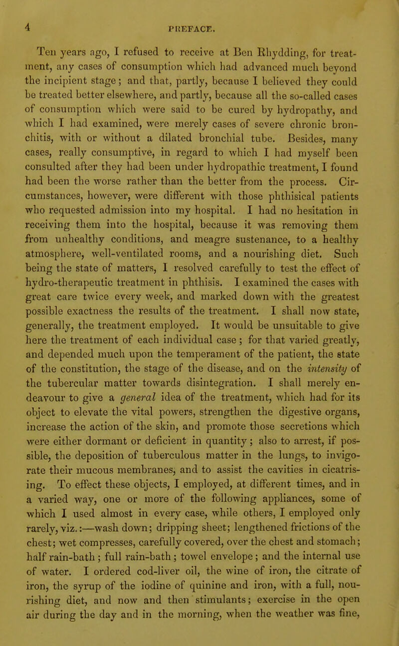 Ten years ago, I refused to receive at Ben Rliydding, for treat- ment, any cases of consumption which had advanced much beyond the incipient stage; and that, partly, because I beheved they could be treated better elsewhere, and partly, because all the so-called cases of consumption which were said to be cured by hydropathy, and which I had examined, were merely cases of severe chronic bron- chitis, with or without a dilated bronchial tube. Besides, many cases, really consumptive, in regard to which I had myself been consulted after they had been under hydropathic treatment, I found had been the worse rather than the better from the process. Cir- cumstances, however, were different with those phthisical patients who requested admission into my hospital. I had no hesitation in receiving them into the hospital, because it was removing them from unhealthy conditions, and meagre sustenance, to a healthy atmosphere, well-ventilated rooms, and a nourishing diet. Such being the state of matters, I resolved carefully to test the effect of hydro-therapeutic treatment in phthisis. I examined the cases with great care twice every week, and marked down with the greatest possible exactness the results of the treatment. I shall now state, generally, the treatment employed. It would be unsuitable to give here the treatment of each individual case; for that varied greatly, and depended much upon the temperament of the patient, the state of the constitution, the stage of the disease, and on the intensity of the tubercular matter towards disintegration. I shall merely en- deavour to give a general idea of the treatment, which had for its object to elevate the vital powers, strengthen the digestive organs, increase the action of the skin, and promote those secretions which were either dormant or deficient in quantity; also to arrest, if pos- sible, the deposition of tuberculous matter in the lungs, to invigo- rate their mucous membranes, and to assist the cavities in cicatris- ing. To effect these objects, I employed, at different times, and in a varied way, one or more of the following appliances, some of which I used almost in every case, while others, I employed only rarelvj viz.:—wash down; dripping sheet; lengthened frictions of the chest; wet compresses, carefully covered, over the chest and stomach; half rain-bath ; full rain-bath ; towel envelope; and the internal use of water. I ordered cod-liver oil, the wine of iron, the citrate of iron, the syrup of the iodine of quinine and iron, with a full, nou- rishing diet, and now and then stimulants; exercise in the open air during the day and in the morning, when the weather was fine.