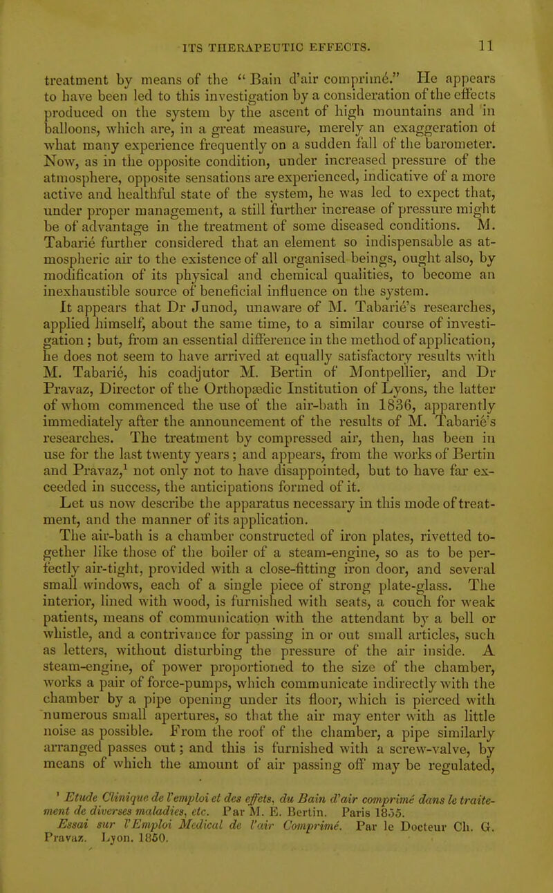treatment by means of the  Bain d'air comprim^. He appears to have been led to this investigation by a consideration of the effects produced on the system by the ascent of high mountains and in balloons, which are, in a great measure, merely an exaggeration ot •what many experience frequently on a sudden fall of the barometer. Now, as in the opposite condition, under increased pressure of the atmosphere, opposite sensations are experienced, indicative of a more active and healthful state of the system, he was led to expect that, under proper management, a still further increase of pressure might be of advantage in the treatment of some diseased conditions. M. Tabarie further considered that an element so indispensable as at- mospheric air to the existence of all organised beings, ought also, by modification of its physical and chemical qualities, to become an inexhaustible source of beneficial influence on the system. It appears that Dr Junod, unaware of M. Tabarie's researches, applied himself, about the same time, to a similar course of investi- gation ; but, from an essential difference in the method of application, he does not seem to have arrived at equally satisfactory results with M. Tabarie, his coadjutor M. Bertin of Montpellier, and Dr Pravaz, Director of the Orthoptedic Institution of Lyons, the latter of whom commenced the use of the air-bath in 1836, apparently immediately after the aimouncement of the results of M. Tabarie's I'esearches. The treatment by compressed air, then, has been in use for the last twenty years; and appears, from the works of Bertin and Pravaz,^ not only not to have disappointed, but to have far ex- ceeded in success, the anticipations formed of it. Let us now describe the apparatus necessary in this mode of treat- ment, and the manner of its application. The air-bath is a chamber constructed of iron plates, rivetted to- gether like those of the boiler of a steam-engine, so as to be per- fectly air-tiglit, provided with a close-fitting iron door, and several small windows, each of a single piece of strong plate-glass. The interior, lined with wood, is furnished with seats, a couch for weak patients, means of communication with the attendant by a bell or whistle, and a contrivance for passing in or out small articles, such as letters, without disturbing the pressure of the air inside. A steam-engine, of power proportioned to the size of the chamber, works a pair of force-pumps, which communicate indirectly with the chamber by a pipe opening under its floor, which is pierced with numerous small apertures, so that the air may enter with as little noise as possible. From the roof of the chamber, a pipe similarly arranged passes out; and this is furnished with a screw-valve, by means of which the amount of air passing off may be regulated, ' Etttde Clinique de I'emploi et des efets, du Bain d'air comprime dans le traite- ment de divcrses maladies, etc. Par M. E. Berlin. Paris 18.55. Essai sur I'Emploi Medical do I'air Comprime. Par le Docteur Ch. G. Pravaz. Ljon. IfiSO.