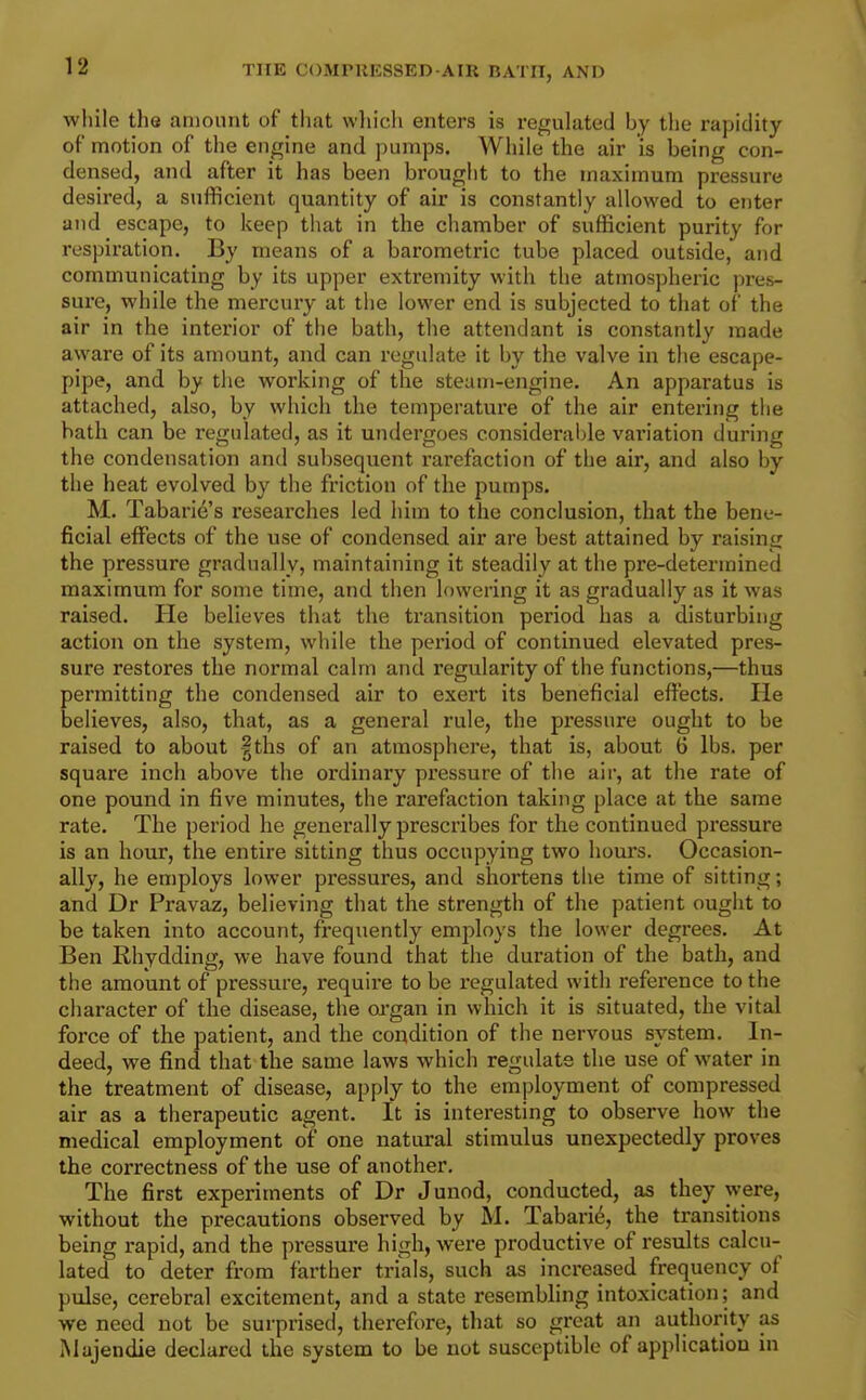 while the amount of that vvliich enters is regulated by the rapidity of motion of the engine and pumps. While the air is being con- densed, and after it has been brought to the maximum pressure desired, a sufficient quantity of air is constantly allowed to enter and escape, to keep that in the chamber of sufficient purity for respiration. By means of a barometric tube placed outside, and communicating by its upper extremity with the atmospheric pres- sure, while the mercury at the lower end is subjected to that of the air in the interior of the bath, the attendant is constantly made aware of its amount, and can regulate it by the valve in the escape- pipe, and. by the working of the steam-engine. An apparatus is attached, also, by which the temperature of the air entering the hath can be regulated, as it undergoes considerable variation during the condensation and subsequent rarefaction of the air, and also by the heat evolved by the friction of the pumps. M. Tabari6's researches led him to the conclusion, that the bene- ficial effects of the use of condensed air are best attained by raising the pressure gradually, maintaining it steadily at the pre-determined maximum for some time, and then lowering it as gradually as it was raised. He believes that the transition period has a disturbing action on the system, while the period of continued elevated pres- sure restores the normal calm and regularity of the functions,—thus permitting the condensed air to exert its beneficial effects. He believes, also, that, as a general rule, the pressure ought to be raised to about |ths of an atmosphere, that is, about 6 lbs. per square inch above the ordinary pressure of the air, at the rate of one pound in five minutes, the rarefaction taking place at the same rate. The period he generally prescribes for the continued pressure is an hour, the entire sitting thus occupying two hours. Occasion- ally, he employs lower pressures, and shortens the time of sitting; and Dr Pravaz, believing that the strength of the patient ought to be taken into account, frequently employs the lower degrees. At Ben Rhydding, we have found that the duration of the bath, and the amount of pressure, require to be regulated with reference to the character of the disease, the oi-gan in which it is situated, the vital force of the patient, and the condition of the nervous system. In- deed, we find that the same laws which regulate the use of water in the treatment of disease, apply to the employment of compressed air as a therapeutic agent. It is interesting to observe how the medical employment of one natural stimulus unexpectedly proves the correctness of the use of another. The first experiments of Dr Junod, conducted, as they were, without the precautions observed by M. Tabari6, the transitions being rapid, and the pressure high, were productive of results calcu- lated to deter from farther trials, such as increased frequency of pulse, cerebral excitement, and a state resembling intoxication; and we need not be surprised, therefore, that so great an authority as Majendie declared the system to be not susceptible of application in