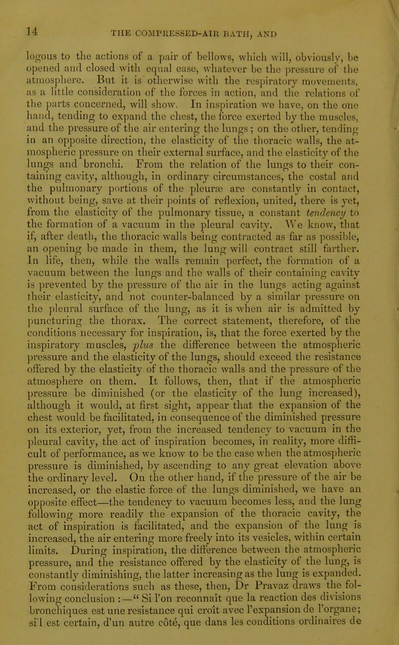]4 logous to the actions of a pair of bellows, which will, obviously, be opened and closed with equal ease, whatever be the ])ressure of the atmosphere. But it is otherwise with the respiratory movements, as a little consideration of the forces in action, and the relations of the parts concerned, will show. In inspiration we have, on the one hand, tending to expand the chest, the force exerted by the muscles, and the pressure of the air entering the lungs ; on the other, tending in an opposite direction, the elasticity of the thoracic walls, the at- mospheric pressure on their external surface, and the elasticity of the lungs and bronchi. From the relation of the lungs to their con- tahiing cavity, although, in ordinary circumstances, the costal and the pulmonary portions of the pleura3 are constantly in contact, without being, save at their points of reflexion, united, there is yet, from the elasticity of the pulmonary tissue, a constant tendency to the formation of a vacuum in the pleural cavity. We know, that if, after death, the thoracic walls being contracted as far as possible, an opening be made in them, the lung will contract still farther. In life, then, while the walls remain perfect, the formation of a vacuum between the lungs and the walls of their containing cavity is prevented by the pressure of the air in the lungs acting against their elasticity, and not counter-balanced by a similar pressure on the pleural surface of the lung, as it is when air is admitted by puncturing the thorax. The correct statement, therefore, of the conditions necessary for inspiration, is, that the force exerted by the inspiratory muscles, plus the difference between the atmospheric pressure and the elasticity of the lungs, should exceed the resistance offered by the elasticity of the thoracic walls and the pressure of the atmosphere on them. It follows, then, that if the atmospheric pressure be diminished (or the elasticity of the lung increased), although it would, at first sight, appear that the expansion of the chest would be facilitated, in consequence of the diminished pressure on its exterior, yet, from the increased tendency to vacuum in the pleural cavity, the act of inspiration becomes, in reality, more diffi- cult of performance, as we know to be the case when the atmospheric pressure is diminished, by ascending to any great elevation above the ordinary level. On the other hand, if the pressure of the air be increased, or the elastic force of the lungs diminished, we have an opposite effect—the tendency to vacuum becomes less, and the lung following moi-e readily the expansion of the thoracic cavity, the act of inspiration is facilitated, and the expansion of the lung is increased, the air entering more freely into its vesicles, within certain limits. During inspiration, the difference between the atmospheric pressure, and the resistance offered by the elasticity of the lung, is constantly diminishing, the latter increasing as the lung is expanded. From considerations such as these, then, Dr Pravaz draAvs the fol- lowing conclusion :— Si Ton reconnait que la reaction des divisions bronchiques est une resistance qui croit avec I'expansion de I'organe; siI est certain, d'un autre cote, que dans les conditions ordinaires de