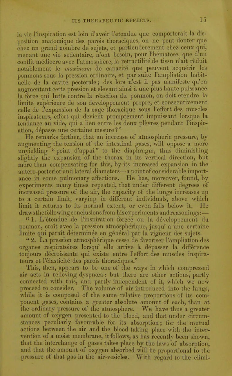 la vie rinspiration est loin d'avoir I'etendue que comporterait la dis- position anatomique des pavois tlioraciques, on ne pent donter que chez un grand nombre de sujets, et particulierement cliez ceux qui, menant una vie sedentaire, ii'ont besoin, pour I'hematose, que d'uu conflit mediocre avec ratmosphere, la retractilite de tissu n'ait reduit notablement le maximum de capacite que peuvent acquerir les ponmons sous la pression ordinaire, et par suite Tampliation liabit- uelle de la cavit^ pectorale; des lors n'est il pas manifeste qu'en augmentant cette pression et elevant ainsi a une plus liaute puissance la force qui lutte contre la reaction du ponmon, on doit etendre la limite superieure de son developpement propre, et consecutivement colle de I'expansion de la cage thoracique sous 1'effort des muscles inspirateurs, effort qui devient promptement impuissant lorsque la tendance au vide, qui a lieu entre les deux pl^vres pendant I'inspir- ation, depasse une certaine mesure ?  He remarks farther, that an increase of atmospheric pressure, by augmenting the tension of the intestinal gases, will oppose a more unyielding  point d'appui to the diaphragm, thus diminishing slightly the expansion of the thorax in its vertical direction, but more than compensating for this, by its increased expansion in the antero-posterior and lateral diameters—a point of considerable import- ance in some pulmonary affections. He has, moreover, found, by experiments many times repeated, that under different degrees of increased pressure of the air, the capacity of the lungs increases up to a certain limit, varying in different individuals, above which limit it returns to its normal extent, or even falls below it. He draws thefoUowingconclusionsfrom his experiments and reasonings:—  1. L'etendue de I'inspiration forcee ou la developpement du poumon, croit avec la pression atraospherique, jusqu' a une certaine limite qui parait determin^e en general par la vigueur des sujets.  2. La pression atmospherique cesse de favoriser I'ampliation des organes respiratoires lorsqu' elle arrive a depasser la difference toujours decroissante qui existe entre I'effort des muscles inspira- teurs et I'elasticite des parois tlioraciques. This, then, appears to be one of the ways in which compressed air acts in relieving dyspnoea: but there are other actions, partly connected with this, and partly independent of it, which we now proceed to consider. The volume of air introduced into the lungs, while it is composed of the same relative proportions of its com- ponent gases, contains a greater absolute amount of each, than at the ordinary pressure of the atmosphere. We have thus a greater amount of oxygen presented to the blood, and that under circum- stances peculiarly favourable for its absorption; for the mutual actions between tlie air and the blood taking place with the inter- vention of a moist membrane, it follows, as has recently been shown, that the interchange of gases takes place by the laAvs of absorption, and that the amount of oxygen absorbed will be proportional to the pressure of that gas in the air-vesicles. With regard to the elimi-