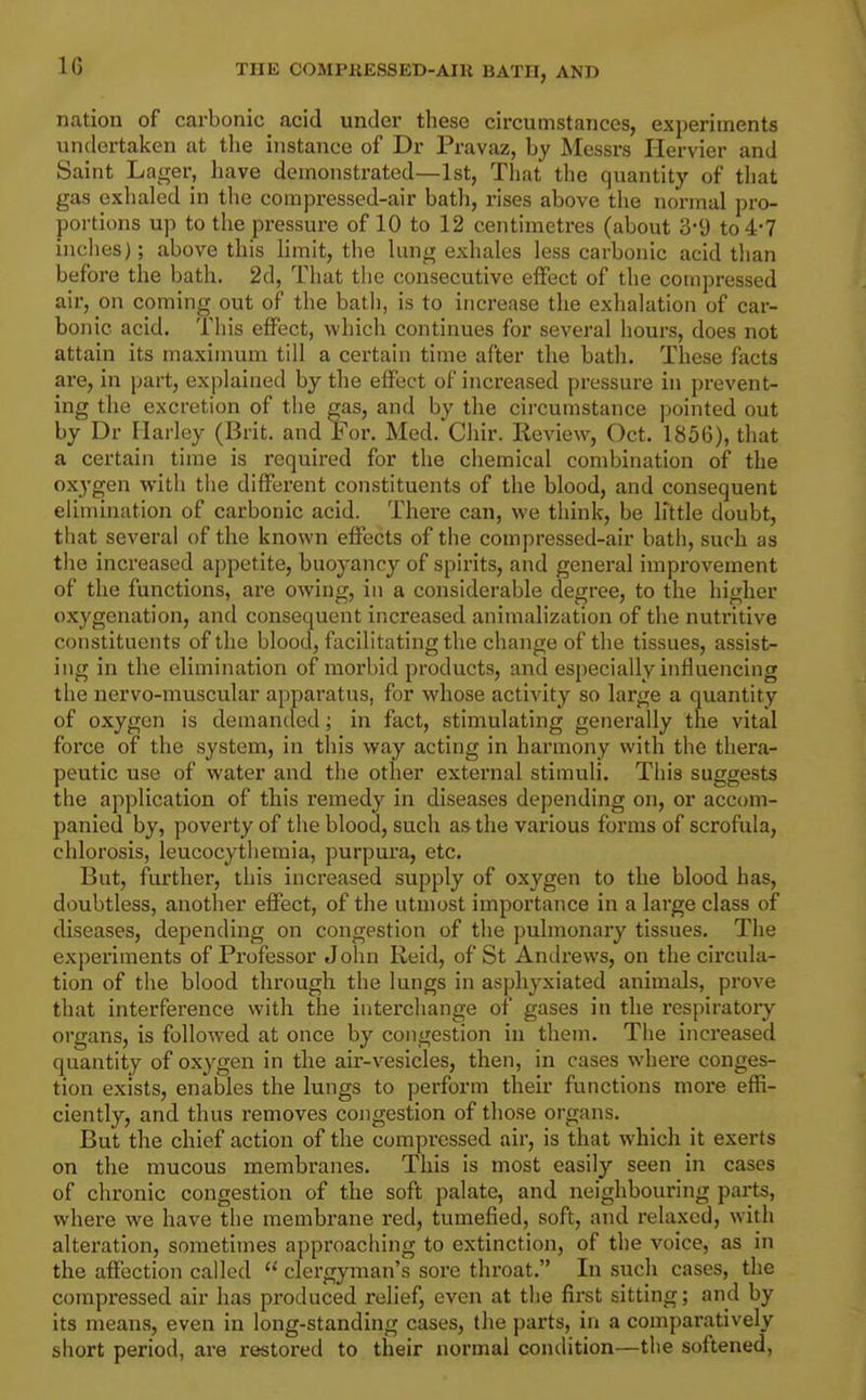 IG nation of carbonic acid under these circumstances, experiments undertaken at tlie instance of Dr Pravaz, by Messrs Hervier and Saint Lager, have demonstrated—1st, That the quantity of tliat gas exhaled in the compressed-air bath, rises above the noi-mal pro- portions up to the pressure of 10 to 12 centimetres (about 3-9 to 4-7 inches); above this Hmit, the lung exhales less carbonic acid than before the bath. 2d, That the consecutive effect of the compressed air, on coming out of the batli, is to increase the exhalation of car- bonic acid. This effect, which continues for several hours, does not attain its maximum till a certain time after the bath. These facts are, in part, explained by the effect of increased pressure in prevent- ing the excretion of the gas, and by the circumstance pointed out by Dr Harley (Brit, and For. Med.^Chir. Review, Oct. 1856), that a certain time is required for the chemical combination of the ox3'gen with the different constituents of the blood, and consequent elimination of carbonic acid. There can, we think, be little doubt, that several of the known effects of the compressed-air bath, such as the increased appetite, buoyancy of spirits, and general improvement of the functions, are owing, in a considerable degree, to the higher oxygenation, and consequent increased animalization of the nutritive constituents of the blood, facilitating the change of the tissues, assist- ing in the elimination of morbid products, and especially influencing the nervo-muscular apparatus, for whose activity so large a quantity of oxygen is demanded; in fact, stimulating generally the vital force of the system, in this way acting in harmony with the thera- peutic use of water and the other external stimuli. This suggests the application of this remedy in diseases depending on, or accom- panied by, poverty of the blood, such as the various forms of scrofula, chlorosis, leucocytliemia, purpura, etc. But, further, this increased supply of oxygen to the blood has, doubtless, another effect, of the utmost importance in a large class of diseases, depending on congestion of the pulmonary tissues. The experiments of Professor John Keid, of St Andrews, on the cix'cula- tion of the blood through the lungs in asphyxiated animals, prove that interference with the interchange of gases in the respiratoiy organs, is followed at once by congestion in them. The increased quantity of oxygen in the air-vesicles, then, in cases where conges- tion exists, enables the lungs to perform their functions more effi- ciently, and thus removes congestion of those organs. But the chief action of the compressed air, is that which it exerts on the mucous membranes. This is most easily seen in cases of chronic congestion of the soft palate, and neighbouring parts, where we have the membrane red, tumefied, soft, and relaxed, with alteration, sometimes approaching to extinction, of the voice, as in the affection called clergyman's sore throat. In such cases, the compressed air has produced relief, even at tlie first sitting; and by its means, even in long-standing cases, the parts, in a comparatively short period, are restored to their normal condition—the softened,