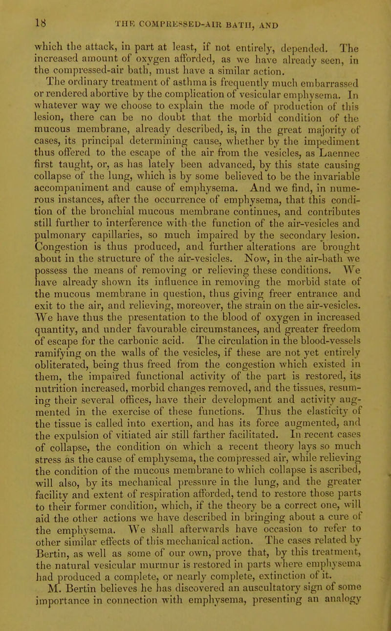 which the attack, in part at least, if not entirely, depended. The increased amount of oxygen afforded, as we liave already seen, in the compressed-air bath, must have a similar action. The ordinary treatment of asthma is frequently much embarrassed or rendered abortive by the complication of vesicular emphysema. In whatever way we choose to explain the mode of production of this lesion, there can be no doubt that the morbid condition of the mucous membrane, already described, is, in the great majority of cases, its principal determining cause, whether by the impediment thus offered to the escape of the air fi'om the vesicles, as Laennec first taught, or, as has lately been advanced, by this state causing collapse of the lung, which is by some believed to be the invariable accompaniment and cause of emphysema. And we find, in nume- rous instances, after the occurrence of emphysema, that this condi- tion of the bronchial mucous membrane continues, and contributes still further to interference with the function of the air-vesicles and pulmonary capillaries, so much impaired by the secondary lesion. Congestion is thus produced, and further alterations are brought about in the structure of the air-vesicles. Now, in the air-bath we possess the means of removing or relieving these conditions. We have already shown its influence in removing the morbid state of the mucous membrane in question, thus giving freer entrance and exit to the air, and relieving, moreover, the strain on the air-vesicles. We have thus the presentation to the blood of oxygen in increased quantity, and under favourable circumstances, and greater freedom of escape for the carbonic acid. The circulation in the blood-vessels ramifying on the walls of the vesicles, if these are not yet entirely obliterated, being thus freed from the congestion which existed in them, the impaired functional activity of the part is restored, its nutrition increased, morbid changes removed, and the tissues, resum- ing their several offices, have their development and activity aug- mented in the exercise of these functions. Thus the elasticity of the tissue is called into exertion, and has its force augmented, and the expulsion of vitiated air still farther facilitated. In recent cases of collapse, the condition on which a recent theory lays so much stress as the cause of emphysema, the compressed air, while relieving the condition of the mucous membrane to which collapse is ascribed, will also, by its mechanical pressure in the lung, and the greater facility and extent of respiration afforded, tend to restore those parts to their former condition, which, if the theory be a correct one, will aid the other actions we have described in bringing about a cure of the emphysema. We shall afterwards have occasion to refer to other similar effects of this mechanical action. The cases related by Bertin, as well as some of our own, prove that, by this treatment, the natural vesicular murmur is restored in parts where emphysema had produced a complete, or nearly complete, extinction of it. M. Bertin believes he has discovered an auscultatory sign of some importance in connection with emphysema, presenting an analogy