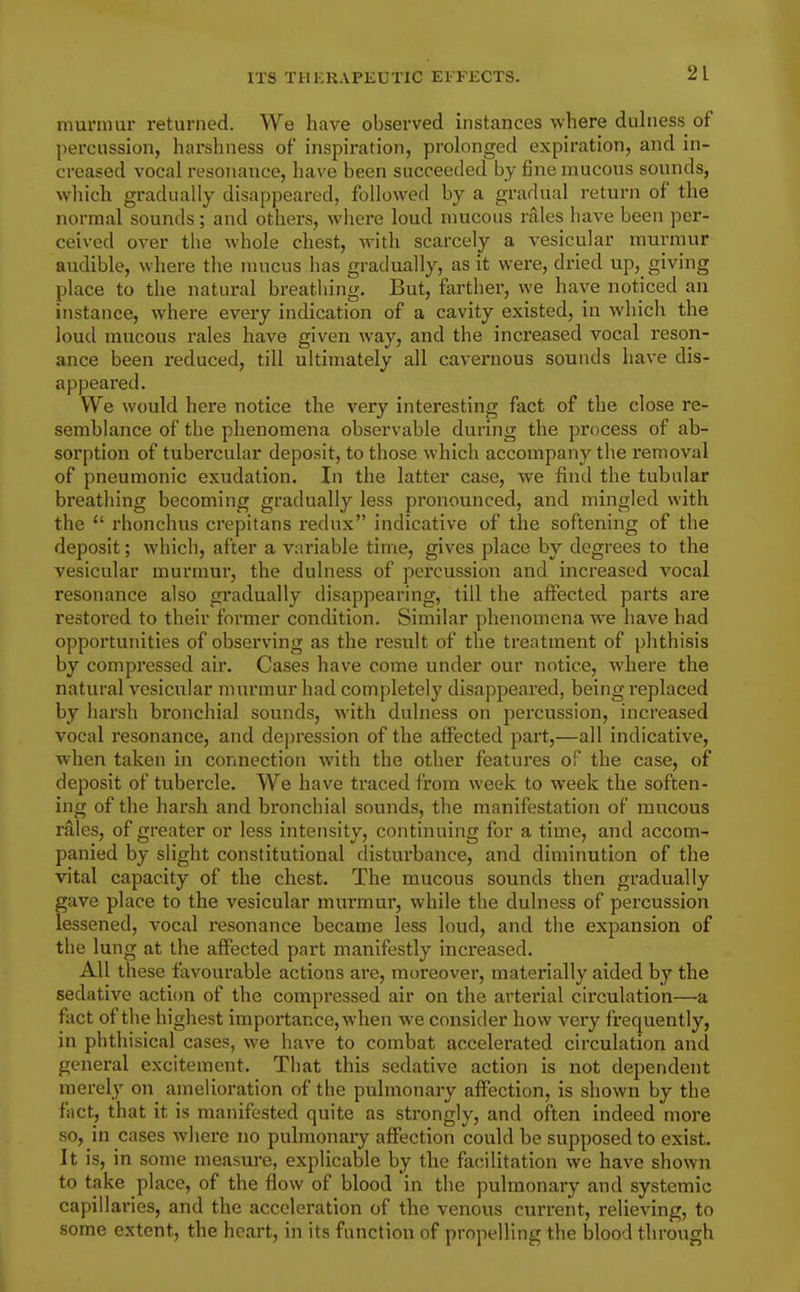 munnur returned. We have observed instances where duhiess of percussion, harshness of inspiration, prolonged expiration, and in- creased vocal resonance, have been succeeded by fine mucous sounds, wliich gradually disappeared, followed by a gradual return of the normal sounds; and others, where loud nmcous rales have been per- ceived over the whole chest, Avith scarcely a vesicular murmur audible, where the mucus has gradually, as it were, dried up, giving place to the natural breathing. But, farther, we have noticed an instance, where every indication of a cavity existed, in which the loud mucous rales have given way, and the increased vocal reson- ance been reduced, till ultimately all cavernous sounds have dis- appeared. We would here notice the very interesting fact of the close re- semblance of the phenomena observable during the process of ab- sorption of tubercular deposit, to those which accompany the removal of pneumonic exudation. In the latter case, we find the tubular breathing becoming gradually less pronounced, and mingled with the  rhonchus crepitans redux indicative of the softening of the deposit; which, after a variable time, gives place by degrees to the vesicular murmur, the dulness of percussion and increased vocal resonance also gradually disappearing, till the affected parts are restored to their former condition. Similar phenomena we have had opportunities of observing as the result of the treatment of phthisis by compressed air. Cases have come under our notice, where the natural vesicular murmur had completely disappeared, being replaced by harsh bronchial sounds, with dulness on percussion, increased vocal resonance, and depression of the affected part,—all indicative, when taken in connection with the other features of the case, of deposit of tubercle. We have traced from week to week the soften- ing of the harsh and bronchial sounds, the manifestation of mucous rales, of greater or less intensity, continuing for a time, and accom- panied by slight constitutional disturbance, and diminution of the vital capacity of the chest. The mucous sounds then gradually gave place to the vesicular murmur, while the dulness of percussion lessened, vocal resonance became less loud, and tlie expansion of the lung at the affected part manifestly increased. All these favourable actions are, moreover, materially aided by the sedative action of the compressed air on the arterial circulation—a fact of the highest importance, when we consider how very frequently, in phthisical cases, we have to combat accelerated circulation ancl general excitement. That this sedative action is not dependent merely on amelioration of the pulmonary affection, is shown by the fact, that it is manifested quite as strongly, and often indeed more so, in cases where no pulmonary affection could be supposed to exist. It is, in some measure, explicable by the facilitation we have shown to take place, of the flow of blood in the pulmonary and systemic capillaries, and the acceleration of the venous current, relieving, to some extent, the heart, in its function of propelling the blood through