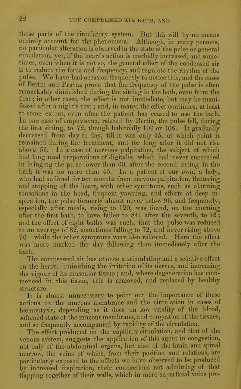 those parts of the circulatory system. But this will by no means entirely account for the phenomena. Although, in many persons, no particular alteration is observed in the state of the pulse or general circulation, yet, if the heart's action is morbidly increased, and some- times, even when it is not so, the general effect of the condensed air is to reduce the force and frequency, and regulate the rhythm of the pulse. We have had occasion frequently to notice this, and the cases of Bertin and Pravaz prove that the frequency of the pulse is often remarkably diminished during the sitting in the bath, even from the first; in other cases, the effect is not immediate, but may be mani- fested after a night's rest; and, in many, the effect continues, at least to some extent, even after the patient has ceased to use the bath. In one case of emphysema, related by Bertin, the pulse fell, during the first sitting, to 72, though habitually 106 or 108. It gradually decreased fi'om day to day, till it was only 45, at which point it remained during the treatment, and for long after it did not rise above 56. In a case of nervous palpitation, the subject of which had long used preparations of digitalis, which had never succeeded in bringing the pulse lower than 60, after the second sitting in the bath it was no more than 45. In a patient of our own, a lady, who had suffered for ten months from nervous palpitation, fluttering and stopping of the heart, with other symptoms, such as alarming sensations in the head, frequent yawning, and efforts at deep in- spiration, the pulse formerly almost never below 96, and frequently, especially after meals, rising to 120, was found, on the morning after the first bath, to have fallen to 84; after the seventh, to 72; and the effect of eight baths was such, that the pulse was reduced to an average of 82, sometimes falling to 72, and never rising above 96—while tlie other symptoms were also relieved. Here the effect was more marked the day following than immediately after the bath. The compressed air has at once a stimulating and a sedative effect on the heart, diminishing the irritation of its nerves, and increasing the vigour of its muscular tissue ; and, where degeneration has com- menced in this tissue, this is removed, and replaced by healthy structure. It is almost unnecessary to point out the importance of these actions on the mucous membrane and the circulation in cases of haemoptysis, depending as it does on low vitality of the blood, softened state of the mucous membrane, and congestion of the tissues, and so frequently accompanied by rapidity of the circulation. The effect produced on the capillary circulation, and that of the venous system, suggests the application of this agent in congestion, not only of the abdominal organs, but also of the brain and spinal marrow, the veins of which, from their position and relations, are particularly exposed to the effects we have observed to be produced by increased inspiration, their connections not admitting of that flapping together of their walls, which in more superficial veins pre-