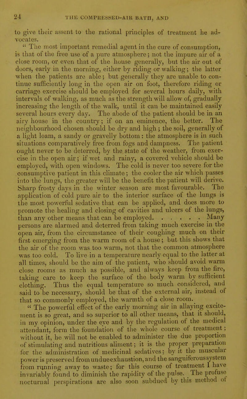 to give thtiii- assent to the rational principles of treatment he ad- vocates. The most important remedial agent in the cure of consumption, is that of the free use of a pure atmosphere; not the impure air of a close room, or even that of the house generally, but the air out of doors, early in the morning, either by riding or walking; the latter when the patients are able; but generally they are unable to con- tinue sufficiently long in the open air on foot, therefore riding or carriage exercise should be employed for several hours daily, with intervals of walking, as much as the strength will allow of, gradually increasing the length of the walk, until it can be maintained easily several hours every day. The abode of the patient should be in an airy house in the country; if on an eminence, the better. The neighbourhood chosen should be dry and high ; the soil, generally of a light loam, a sandy or gravelly bottom: the atmosphere is in such situations comparatively free from fogs and dampness. The patient ought never to be deterred, by the state of the weather, from exer- cise in the open air; if wet and rainy, a covered vehicle should be employed, with open windows. The cold is never too severe for the consumptive patient in this climate; the cooler the air which passes into the lungs, the greater will be the benefit the patient will derive. Sharp frosty days in the winter season are most favourable. The application of cold pure air to the interior surface of the lungs is the most powerful sedative that can be applied, and does more to promote the healing and closing of cavities and ulcers of the lungs, than any other means that can be employed Many persons ai'e alarmed and deterred from taking much exercise in the open air, from the circumstance of their coughing much on their first emerging from the warm room of a house; but this shows that the air of the room was too warm, not that the common atmosphere was too cold. To live in a temperature nearly equal to the latter at all times, should be the aim of the patient, who should avoid wann close rooms as much as possible, and always keep from the fire, taking care to keep the surface of the body warm by sufficient clothing. Thus the equal temperature so much considered, and said to be necessary, should be that of the external air, instead of that so commonly employed, the warmth of a close room._ The powerful effi^ct of the early morning air in allaying excite- ment is so great, and so superior to all other means, that it should, in my opinion, under the eye and by the regulation of the medical attendant, form the foundation of the whole course of treatment; without it, he will not be enabled to administer the due proportion of stimulating and nutritious aliment; it is the proper preparation for the administration of medicinal sedatives; by it the muscular power is preserved from undue exhaustion, and the sanguiferous system from running away to waste; for this course of treatment 1 have invariably found to diminish the rapidity of the pulse. The profuse nocturnal perspirations are also soon subdued by this method of