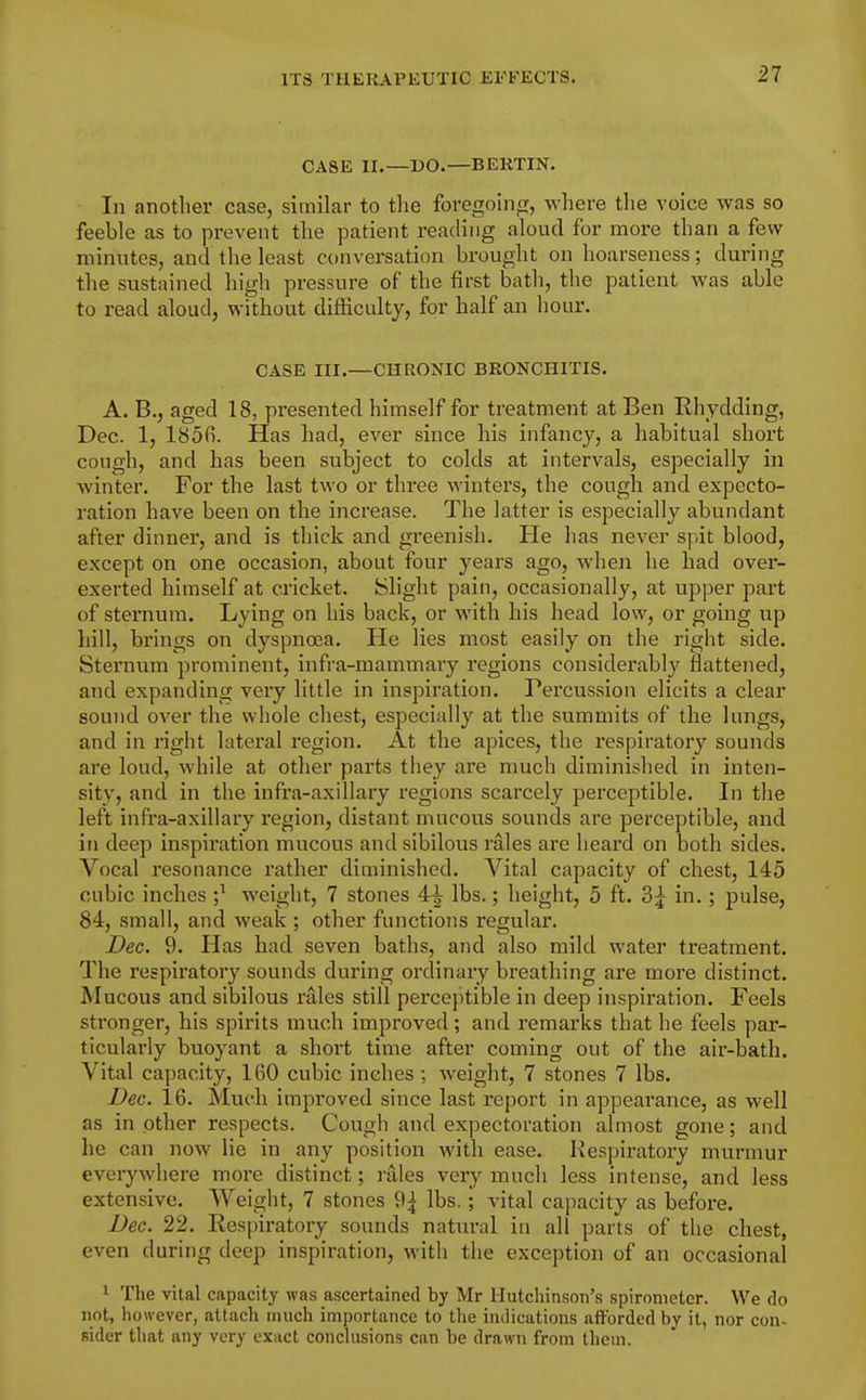 CASE II.—DO.—BEKTIN. In another case, similar to the foregoing, where tlie voice was so feeble as to prevent the patient reading aloud for more than a few minutes, and the least conversation brought on hoarseness; during the sustained high pressure of the first bath, the patient was able to read aloud, without difficulty, for half an hour. CASE III.—CHRONIC BRONCHITIS. A. B., aged 18, presented himself for treatment at Ben Rhydding, Dee. 1, I85fi. Has had, ever since his infancy, a habitual short cough, and has been subject to colds at intervals, especially in Avinter. For the last two or three winters, the cough and expecto- ration have been on the increase. The latter is especially abundant after dinner, and is thick and greenish. He has never spit blood, except on one occasion, about four years ago, when he had over- exerted himself at cricket. Slight pain, occasionally, at upper part of sternum. Lying on his back, or with his head low, or going up hill, brings on dyspnoea. He lies most easily on the right side. Sternum prominent, infra-mammary regions considerably flattened, and expanding very little in inspiration. Percussion elicits a clear sound over the whole chest, especially at the summits of the lungs, and in right lateral region. At the apices, the respiratory sounds are loud, while at other parts they are much diminished in inten- sity, and in the infra-axillary regions scarcely perceptible. In the left infra-axillary region, distant mucous sounds are perceptible, and in deep inspiration mucous and sibilous rales are heard on both sides. Vocal resonance rather diminished. Vital capacity of chest, 145 cubic inches ;^ weight, 7 stones 4^ lbs.; height, 5 ft. 3j in.; pulse, 84, small, and weak ; other functions regular. Dec. 9. Has had seven baths, and also mild water treatment. The respiratory sounds during ordinary breathing are more distinct. Mucous and sibilous rales still percejitible in deep inspiration. Feels stronger, his spirits much improved; and remarks that he feels par- ticularly buoyant a short time after coming out of the air-bath. Vital capacity, 160 cubic inches ; weight, 7 stones 7 lbs. Dec. 16. Much improved since last report in appearance, as well as in other respects. Cough and expectoration almost gone; and he can now lie in any position with ease. Respiratory murmur everywhere more distinct; rales very much less intense, and less extensive. Weight, 7 stones 9| lbs.; vital capacity as before. Dec. 22. Respiratory sounds natural in all parts of the chest, even during deep inspiration, with the exception of an occasional 1 The vital capacity was ascertained by Mr Hutchinson's spirometer. We do not, however, attach much importance to the indications afforded by it, nor con- sider tliat any very exact conchisions can be drawn from them.
