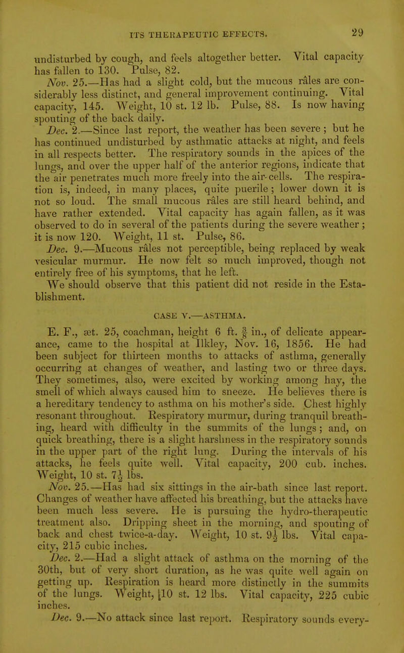 undisturbed by coucrh, and feels altogether better. Vital capacity has fallen to 130. ^Pnhe, 82. IVov. 25.—Has had a slight cold, but the mucous_ rales are con- siderably less distinct, and general improvement continuing. Vital capacity, 145. Weight, 10 st. 12 lb. Pulse, 88. Is now having spouting of the back daily. Dec. 2.—Since last report, the weather has been severe ; but he has continued undisturbed by asthmatic attacks at night, and feels in all respects better. The respiratory sounds in the apices of the lungs, and over the upper half of the anterior regions, indicate that the air penetrates much more freely into the air-cells. The respira- tion is, indeed, in many places, quite puerile; lower down it is not so loud. The small mucous rales are still heard behind, and have rather extended. Vital capacity has again fallen, as it was observed to do in several of the patients during the severe weather ; it is now 120. Weight, 11 st. Pulse, 86. Dec. 9.—Mucous rales not perceptible, being replaced by weak vesicular murmur. He now felt so much improved, though not entirely free of his symptoms, that he left. We'should observe that this patient did not reside in the Esta- blishment. CASE V.—ASTHMA. E. F., set. 25, coachman, height 6 ft. f in., of delicate appear- ance, came to the hospital at Ilkley, Nov. 16, 1856. He had been subject for thirteen months to attacks of asthma, generally occurring at changes of Aveather, and lasting two or three days. They sometimes, also, were excited by working among hay, the smell of which always caused him to sneeze. He believes there is a hereditary tendency to asthma on his mother's side. Chest highly resonant throughout. Respiratory murmur, during tranquil breath- ing, heard with difficulty in the summits of the lungs; and, on quick breathing, there is a slight harshness in the respiratory sounds in the upper part of the right lung. During the intervals of his attacks, he feels quite well. Vital capacity, 200 cub. inches. Weight, 10 St. 7.1 lbs. Nov. 25.—Has had six sittings in the air-bath since last report. Changes of weather have affected his breathing, but the attacks have been much less severe. He is pursuing the hydro-therapeutic treatment also. Dripping sheet in the morning, and spouting of back and chest twice-a-day. Weight, 10 st. 9^ lbs. Vital capa- city, 215 cubic inches. Dec. 2.—Had a slight attack of asthma on the morning of the 30th, but of very short duration, as he was quite well again on getting up. Respiration is heard more distinctly in the summits of the lungs. Weight, [10 st. 12 lbs. Vital capacity, 225 cubic inches. Dec. 9.—No attack since last report. Respiratory sounds every-