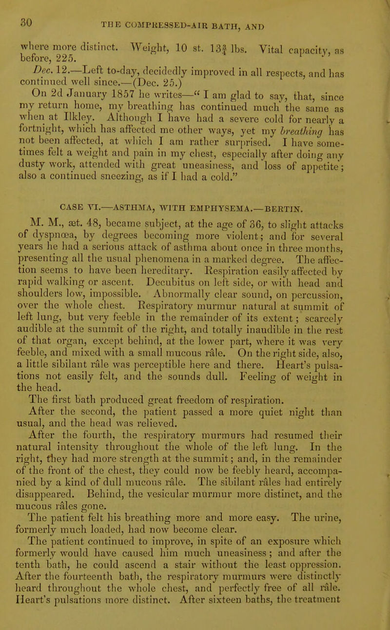 where more distinct. Weight, 10 st. 13f lbs. Vital capacity, as before, 225. ' ' ' Dec. 12.—Left to-day, decidedly improved in all respects, and has continued well since.—(Dec. 25.) On 2d January 1857 he writes— I am glad to say, that, since my return home, my breathing has continued much' the same as when at likley. Although I 'have had a severe cold for nearly a fortnight, which has affected me other ways, yet my breathing has not been affected, at which I am rather surprised. I have some- times felt a weight and pain in my chest, especially after doing any dusty work, attended with great uneasiness, and loss of appetite; also a continued sneezing, as if I had a cold. CASE YI.—ASTHMA, WITH EMPHYSEMA.—BERTIN. M. M., ffit. 48, became subject, at the age of 36, to slight attacks of dyspnoea, by degrees becoming more violent; and for several years he had a serious attack of asthma about once in three months, presenting all the usual phenomena in a marked degi*ee. The affec- tion seems to have been hereditary. Eespiration easily affected by rapid walking or ascent. Decubitus on left side, or with head and shoulders low, impossible. Abnormally clear sound, on percussion, over the wdiole chest. Respiratory murmur natural at summit of left lung, but very feeble in the remainder of its extent; scarcely audible at the summit of the right, and totally inaudible in the rest of that organ, except behind, at the lower part, where it was very feeble, and mixed with a small mucous rale. On the right side, also, a little sibilant rale was perceptible here and there. Heart's pulsa- tions not easily felt, and the sounds dull. Feeling of weight in the head. The first bath produced great freedom of respiration. After the second, the patient passed a more quiet night than usual, and the head was relieved. After the fourth, the respiratory murmurs had resumed their natural intensity throughout the whole of the left lung. In the right, they had more strength at the summit; and, in the remainder of the front of the chest, they could now be feebly heard, accompa- nied by a kind of dull mucous rale. The sibilant rales had entirely disappeared. Behind, the vesicular murmur more distinct, and the mucous rales gone. The patient felt his breathing more and more easy. The urine, formerly much loaded, had now become clear. The patient continued to improve, in spite of an exposure which formerly would have caused him much uneasiness; and after the tenth bath, he could ascend a stair without the least oppression. After the fourteenth bath, the respiratory murmurs wei'e distinctly heard througiiout the whole chest, and perfectly free of all rale. Heart's pulsations more distinct. After sixteen baths, the treatment